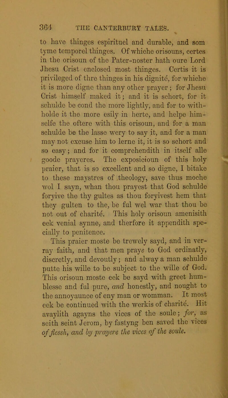 to have thinges espirituel and durable, and som tymo temporel thinges. Of whicho orisouns, certes in the orisoun of the Pater-noater hath oure Lord Jhesu Crist enclosed most thinges. Certis it is privileged of thre thinges in his dignitc, for whiche it is more dignc than any other prayer; for Jhesu Crist himself maked it; and it is schort, for it schulde be cond the more lightly, and for to with- holde it the more esily in herte, and helpe him- selfe the oftere with this orisoun, and for a man schulde be the lasse wery to say it, and for a man may not excuse him to lerne it, it is so schort and so easy; and for it comprehendith in itself alle goode prayeres. The exposicioun of this holy praier, that is so excellent and so digne, I bitake to these maystres of theology, save thus moche wol I sayn, whan thou prayest that God schulde foryive the thy gultes as thou foryivest hem that they gulten to the, be ful wel war that thou be not out of charite. This holy orisoun amenisitli eek venial synne, and therfore it appendith spe- cially to penitence. This praier moste be trewely sayd, and in ver- ray faith, and that men praye to God ordinatly, discretly, and devoutly; and alway a man schulde putte his wille to be subject to the wille of God. This orisoun moste eek be sayd with greet hum- blessc and ful pure, and honestly, and nought to the annoyaunce of eny man or womman. It most eek be continued with the werkis of charite. Hit avaylith agayns the vices of the soule; for, ns scith seint Jerom, byfastyng ben saved the vices ofjlcssh, and by prayere the vices of the soule.