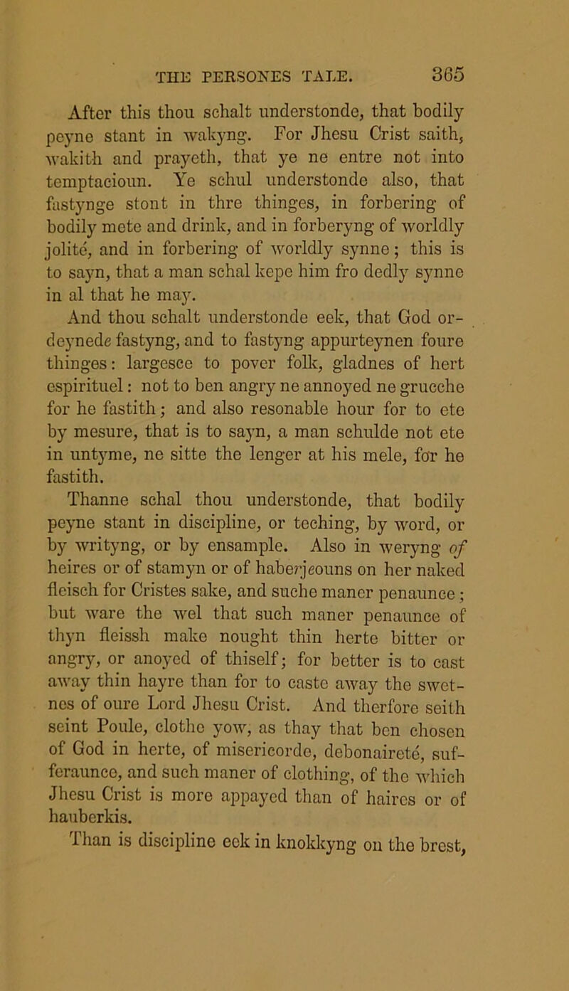 After this thou schalt understonde, that bodily peyne stant in wakyng. For Jhesu Crist saith, Avakith and prayeth, that ye ne entre not into tcmptacioun. Ye schul understonde also, that fastynge stont in thre thinges, in forbering of bodily mete and drink, and in forberyng of worldly jolite, and in forbering of worldly synne; this is to sayn, that a man schal kepe him fro dedly synne in al that he may. And thou schalt understonde eek, that God or- deynede fastyng, and to fastyng appurteynen foure thinges: largesce to pover folk, gladnes of hert espirituel: not to ben angry ne annoyed ne grucche for he fastith; and also resonable hour for to ete by mesure, that is to sayn, a man schulde not ete in untyme, ne sitte the lenger at his mele, for he fastith. Thanne schal thou understonde, that bodily peyne stant in discipline, or teching, by word, or by writyng, or by ensample. Also in weryng of heires or of stamyn or of haberjeouns on her naked fleisch for Cristes sake, and suche manor penaunce; but Avare the Avel that such maner penaunce of thyn fleissh make nought thin herte bitter or angry, or anoyed of thiself; for better is to cast aAvay thin hayre than for to caste away the swet- nes of oure Lord Jhesu Crist. And therfore seith seint Poule, clothe yoAAr, as thay that ben chosen of God in herte, of misericordo, debonairete, suf- feraunce, and such maner of clothing, of the AA'hich Jhesu Crist is more appayed than of haircs or of hauberkis. Than is discipline eek in knokkyng on the brest,