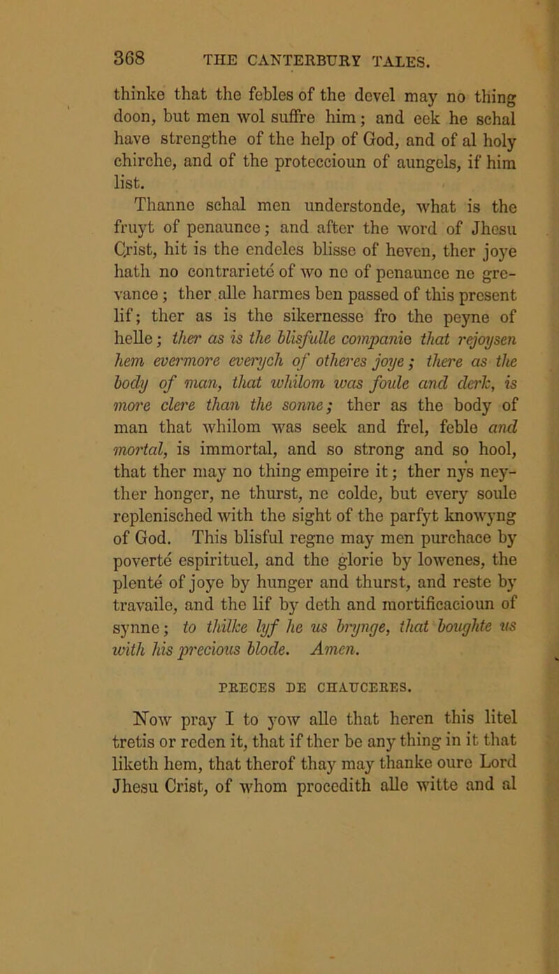 thinke that the febles of the clevel may no thing doon, but men wol suffre him; and eek he schal have strengthe of the help of God, and of al holy chirche, and of the proteecioun of aungels, if him list. Thanne schal men understonde, what is the fruyt of penaunce; and after the word of Jhesu Qrist, hit is the endelcs blisse of heven, ther joye hath no contrariete of wo no of penaunce no gre- vance ; ther alle harmes ben passed of this present lif; ther as is the sikernesse fro the peyne of helle; ther as is the blisfulle companie that rejoysen hem evermore everych of otheres joye; there as the body of man, that whilom ivas foule and clerk, is more clere than the some; ther as the body of man that whilom was seek and frel, feble and mortal, is immortal, and so strong and so hool, that ther may no thing empeire it; ther nys ney- ther honger, ne thurst, ne colde, but every soule replenisched with the sight of the parfyt knowyng of God. This blisful regne may men purchace by poverte espirituel, and the glorie by lowenes, the plente of joye by hunger and thurst, and reste by travaile, and the lif by deth and mortificacioun of synne; to thilke lyf he us brynge, that boughte us with his precious blode. Amen. PIIECES DE CHAtTCEEES. Now pray I to yow alle that heren this litel tretis or reden it, that if ther be any thing in it that liketh hem, that therof thay may thanke ourc Lord Jhesu Crist, of whom procedith alle witte and al