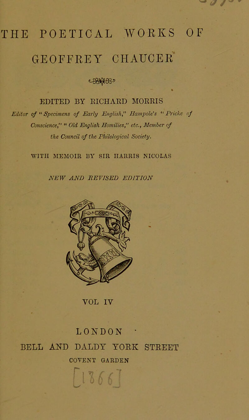 THE POETICAL WORKS OF GEOFFREY CHAUCER — » EDITED BY RICHARD MORRIS Editor of 11 Specimens of Early EnglishIlampole’s “ Pricke of Conscience, “ Old English Homilies, etc., Member of the Council of the Philological Society. WITH MEMOIR 13Y SIR HARRIS NICOLAS NEW AND REVISED EDITION VOL IV LONDON • BELL AND DALDT YORK STREET COVENT GARDEN