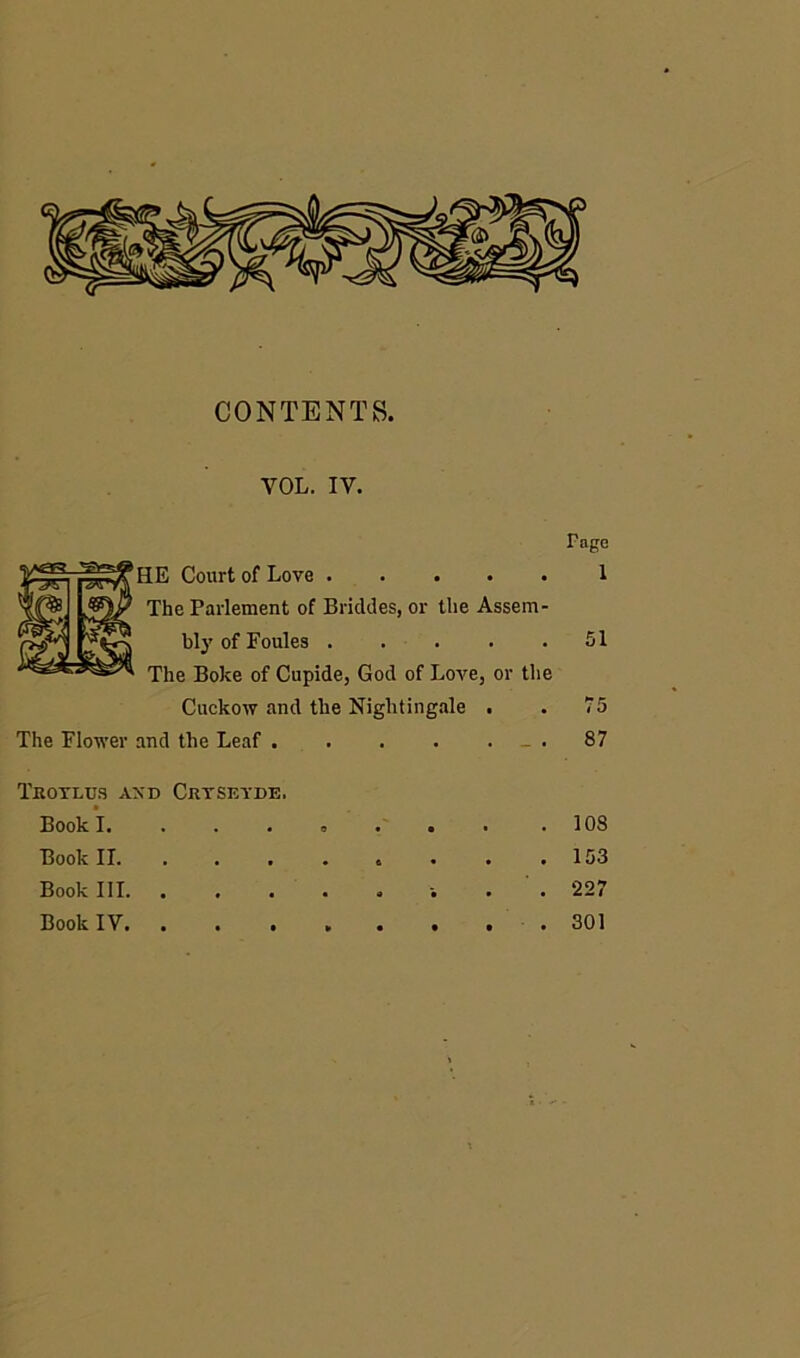 CONTENTS. VOL. IV. Page HE Court of Love 1 The Parlement of Brickies, or the Assem- bly of Foules 51 The Boke of Cupide, God of Love, or the Cuckow and the Nightingale . . 75 The Flower and the Leaf .87 Trotlus and Crtseyde. Book I. ....... .108 Book II. . . . . . . . .153 Book III . . 227 Book IV. ........ 301