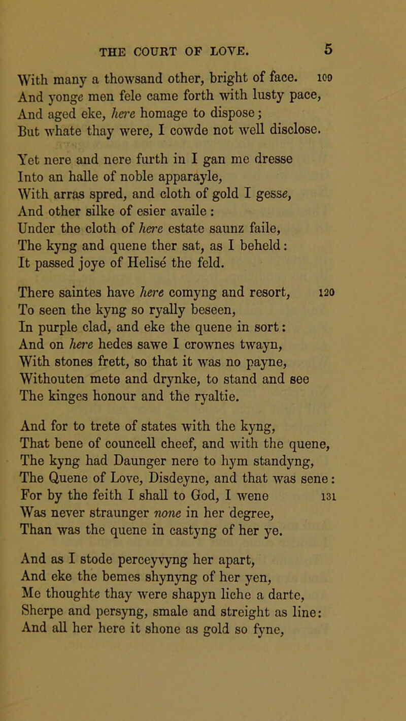 With many a thowsand other, bright of face, ico And yonge men fele came forth with lusty pace, And aged eke, here homage to dispose; But whate thay were, I cowde not well disclose. Yet nere and nere furth in I gan me dresse Into an halle of noble apparayle, With arras spred, and cloth of gold I gesse, And other silke of esier availe : Under the cloth of lwe estate saunz faile, The kyng and quene ther sat, as I beheld: It passed joye of Helise the feld. There saintes have here comyng and resort, 120 To seen the kyng so ryally beseen, In purple clad, and eke the quene in sort: And on here hedes sawe I crown es twayn, With stones frett, so that it was no payne, Withouten mete and drynke, to stand and see The kinges honour and the ryaltie. And for to trete of states with the kyng, That bene of councell cheef, and with the quene, The kyng had Daunger nere to hym standyng, The Quene of Love, Disdeyne, and that was sene: For by the feith I shall to God, I wene 131 Was never straunger none in her degree, Than was the quene in castyng of her ye. And as I stode perceyvyng her apart, And eke the bemes shynyng of her yen, Me thoughte thay were shapyn lichc a darte, Sherpe and persyng, smale and streight as line: And all her here it shone as gold so fyne,