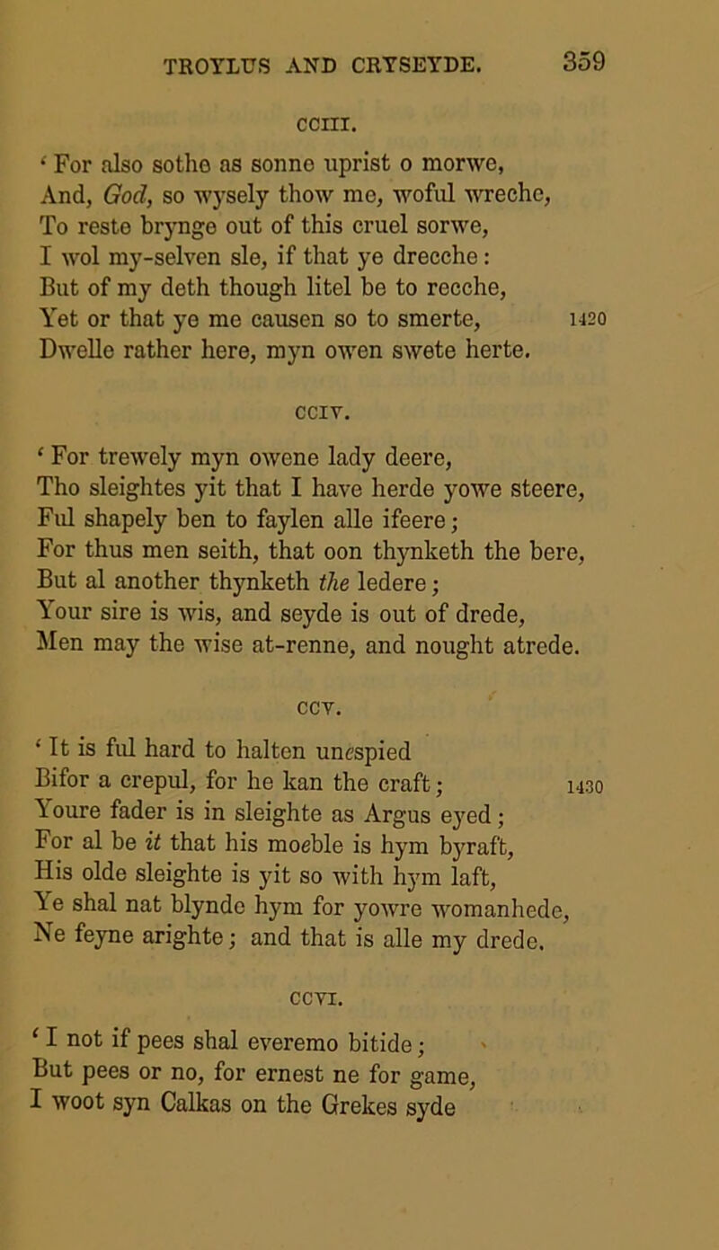 CCIII. * For also sothe as sonne uprist o morwe, And, God, so Avysely thow me, woful wreche, To reste brynge out of this cruel sorwe, I wol my-selven sle, if that ye drecche: But of my deth though litel be to recche, Yet or that ye me causen so to smerte, 1420 Dwellc rather here, myn oivcn sAvete herte. cciv. ‘ For trewely myn OAvene lady deere, Tho sleightes yit that I have herde yoAve steere, Ful shapely ben to faylen alle ifeere ; For thus men seith, that oon thynketh the bere, But al another thynketh the ledere; Your sire is Avis, and seyde is out of drede, Men may the Avise at-renne, and nought atrcde. ccv. ‘ It is ful hard to halten unespied Bifor a crepul, for he kan the craft; 1430 Youre fader is in sleighte as Argus eyed; For al be it that his moeble is hym byraft, His olde sleighte is yit so Avith hym laft, Ae shal nat blynde hym for yoAvre Avomanhede, Ne feyne arighte; and that is alle my drede. ccvi. ‘ I not if pees shal everemo bitide; But pees or no, for ernest ne for game, I Avoot syn Calkas on the Grekes syde