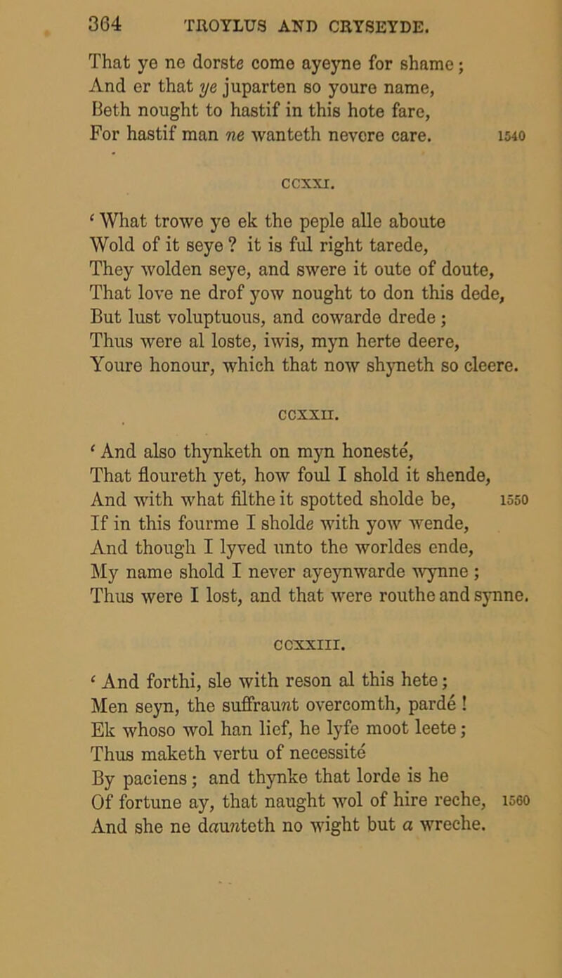 That ye ne dorste come ayeyne for shame; And er that ye juparten so youre name, Beth nought to hastif in this hote fare, For hastif man ne wanteth nevere care. imo ccxxr. ‘ What trowe ye ek the peple alle aboute Wold of it seye ? it is ful right tarede, They wolden seye, and swere it oute of doute, That love ne drof yow nought to don this dede. But lust voluptuous, and cowarde drede; Thus were al loste, iwis, myn herte deere, Youre honour, which that now shyneth so cleere. CCXXH. ‘ And also thynketh on myn honeste, That floureth yet, how foul I shold it shende, And with what filthe it spotted sholde be, 1550 If in this fourme I sholde with yow wende, And though I lyved unto the worldes ende, My name shold I never ayeynwarde Wynne ; Thus were I lost, and that were routhe and synne. CCXXIII. ‘ And forthi, sle with reson al this hete; Men seyn, the suffraunt overeomth, parde ! Ek whoso wol han lief, he lyfe moot leete; Thus maketh vertu of necessite By paciens; and thynke that lorde is he Of fortune ay, that naught wol of hire reche, 1560 And she ne daunteth no wight but a wreche.