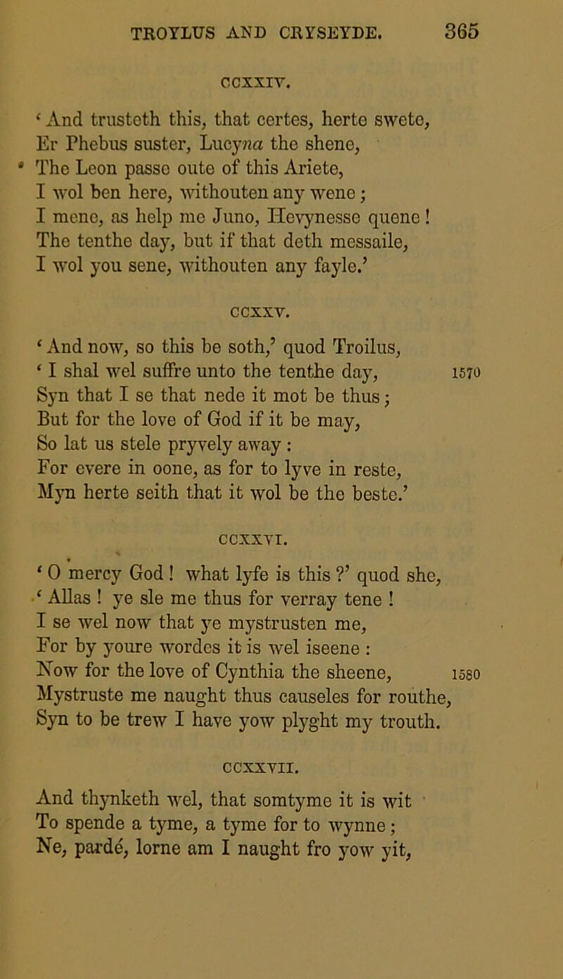 CCXXIV. ‘ And trustcth this, that certes, herto sweto, Er Phebus suster, Lucyna the shcne, * The Leon passe outo of this Ariete, I wol ben here, withouten any wene; I mene, as help me Juno, Ilevynesse quene ! The tenthe day, but if that deth messaile, I wol you sene, withouten any fayle.’ ccxxv. ‘ And now, so this be soth,’ quod Troilus, ‘ I shal wel suffre unto the tenthe day, 1570 Syn that I se that nede it mot be thus; But for the love of God if it be may, So lat us stele pryvely away : For cvere in oone, as for to lyve in reste, Myn herte seith that it wol be the beste.’ CCXXYX. * ‘ 0 mercy God ! what lyfe is this ?’ quod she, ‘ Allas ! ye sle me thus for verray tene ! I se wel now that ye mystrusten me, For by youre wordes it is wel iseene : Now for the love of Cynthia the sheene, 158O Mystruste me naught thus causeles for routhe, Syn to be trew I have yow plyght my trouth. CCXXVII. And thynketh wel, that somtyme it is wit To spende a tyme, a tyme for to Wynne; Ne, parde, lorne am I naught fro yow yit,