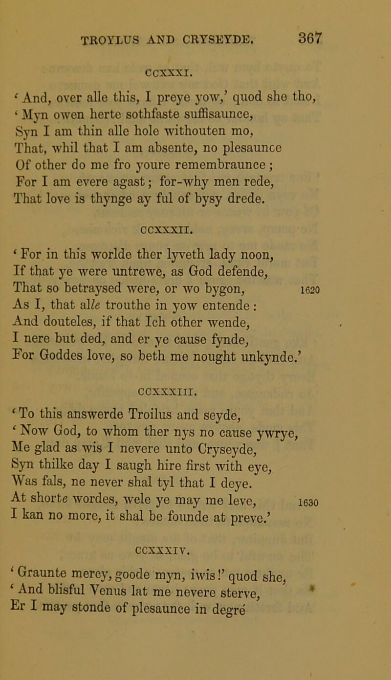 CCXXXI. ‘ And, over alle this, I preye yow,’ quod she tho, ‘ Myn owen herte sothfaste suffisaunce, Syn I am thin alle hole withouten mo, That, whil that I am absente, no plesauncc Of other do me fro youre remembraunce; For I am evere agast; for-why men rede, That love is thynge ay ful of bysy drede. ccxxxii. ‘ For in this worlde ther lyveth lady noon, If that ye Were untrewe, as God defende, That so betraysed were, or wo bygon, 1620 As I, that slle trouthe in yow entende: And douteles, if that Ich other wende, I nere but ded, and er ye cause fynde. For Goddes love, so beth me nought unkynde.’ ccxxxm. ‘ To this answerde Troilus and seyde, ‘ Now God, to whom ther nys no cause ywrye, Me glad as wis I nevere unto Cryseyde, Syn thilke day I saugh hire first with eye, Was fals, ne never shal tyl that I deye. At shorte wordes, wele ye may me levc, 1630 I kan no more, it shal be founde at preve.’ ccxxxiv. 1 Graunte mercy, goode myn, iwis!’ quod she, ‘ And blisful Venus lat me nevere sterve, Er I may stonde of plesaunce in degre