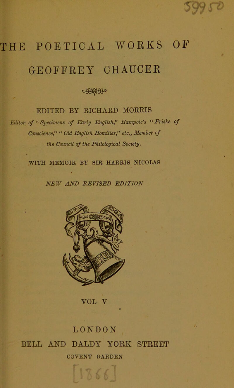 59? ft) THE POETICAL WORKS OF GEOFFREY CHAUCER EDITED BY EICHAED MOEEIS Editor of “ Specimens of Early Miglish, Jlampole’s  Prieke of Conscience f “ Old English JBomilies, etc,, Member of the Council of the Philological Society. WITH MEMOIR BY 3IR HARRIS NICOLAS NEW AND REVISED EDITION LONDON BELL AND DALDY YOEK STEEET COVENT C+ARDEN