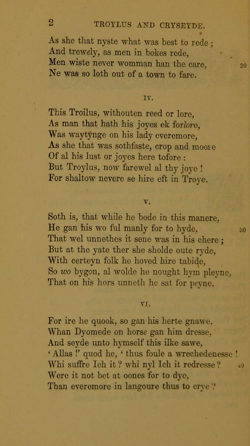 • As she that nyste what was best to rede ; And trewely, as men in bokes rede, Men wiste never womman han the care, Ne was so loth out of a to\vn to fare, IV. This Troilus, withouten reed or lore. As man that hath his joyes ek forlore, Was waytynge on his lady everemore. As she that was sothfaste, crop and moore Of al his lust or joyes here tofore : But Troylus, now farewel al thy joye ! For shaltow nevere se hire eft in Troye. V. Soth is, that while he bode in this manere. He gan his wo ful manly for to hyde. That wel unnethes it sene was in his chere; But at the yate ther she sholde oute ryde. With certeyn folk he hoved hire tabide. So tvo bygon, al wolde he nought hym pleyne. That on his hors unneth lie sat for peyne. VI. For ire he quook, so gan his herte gnawe, Whan Dyomede on horse gan him drcsse. And seyde unto hymself this ilke sawe, ‘ Allas !’ quod he, ‘ thus foule a wrechedenesse Whi suffre Ich it ? whi nyl Ich it redresse ? Were it not bet at oones for to dye.