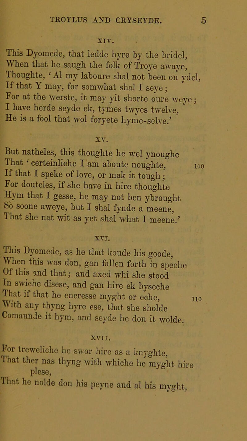 XIV. This D3'Omede, that ledde hyre by the bridel, When that he saugh the folk of Troj^e awaj’e, Thoughte, ‘ A1 my laboure shal not been on ydel, If that Y may, for somwhat shal I seye; For at the 'werste, it may jdt shorte oure wej'e; I ha.ve herde seyde ek, tymes t^vj^es twelve, He is a fool that wol foryete hyme-selve.’ XV. But natheles, this thoughte he wel ynoughe That ‘ certeinliche I am aboute noughte. If that I speke of love, or mak it tough; For douteles, if she have in hire thoughte Hj m that I gesse, he may not ben ybrought So soone aweye, but I shal fynde a meene, Ihat she nat wit as j’’et shal what I meene. ^ XVI. This D}'omede, as he that koude his goode. When this was don, gan fallen forth in speehe Of this and that; and axed whi she stood In swiche disese, and gan hire ek byseche That if that he encresse myght or eche, i With any thyng hyre ese, that she sholde Comaunde it hym, and seyde he don it wolde. XVII. For trewelicho ho swor hire as a kn3'ghte, That thcr nas thyng ivith ivhiche he myght hire plese, 1 hat he nolde don his peyne and al his myght,