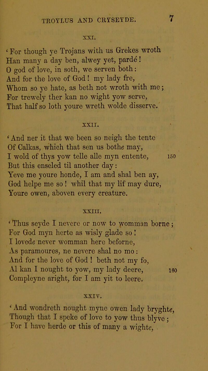 XXI. ‘ For though ye Trojans with us Grekes wroth Han many a day ben, alwey yet, parde! 0 god of love, in soth, we serven both: And for the love of God ! my lady fre. Whom so ye hate, as beth not wroth with me; For trewely ther kan no wight yow serve. That half so loth youre wreth wolde disserve. XXII. ‘ And ner it that we been so neigh the tente Of Calkas, which that sen us bothe may, 1 wold of thys yow telle aUe myn entente, 150 But this enseled til another day: Yeve me youre honde, I am and shal ben ay, God helpe me so ! whil that my lif may dure, Youre owen, aboven every creature. xxin. ‘ Thus seyde I neverc or now to womman borne; For God myn herte as wisly glade so 1 I lovede never womman here beforne. As paramoures, nc nevere shal no mo : And for the love of God ! beth not my fo, A1 kan I nought to yow, my lady deere, iso Compleyne aright, for I am yit to leere. XXIV. ‘ And wondreth nought myno owen lady bryghte. Though that I spoke of love to yow thus blyvo; For I have herde or this of many a wighte.