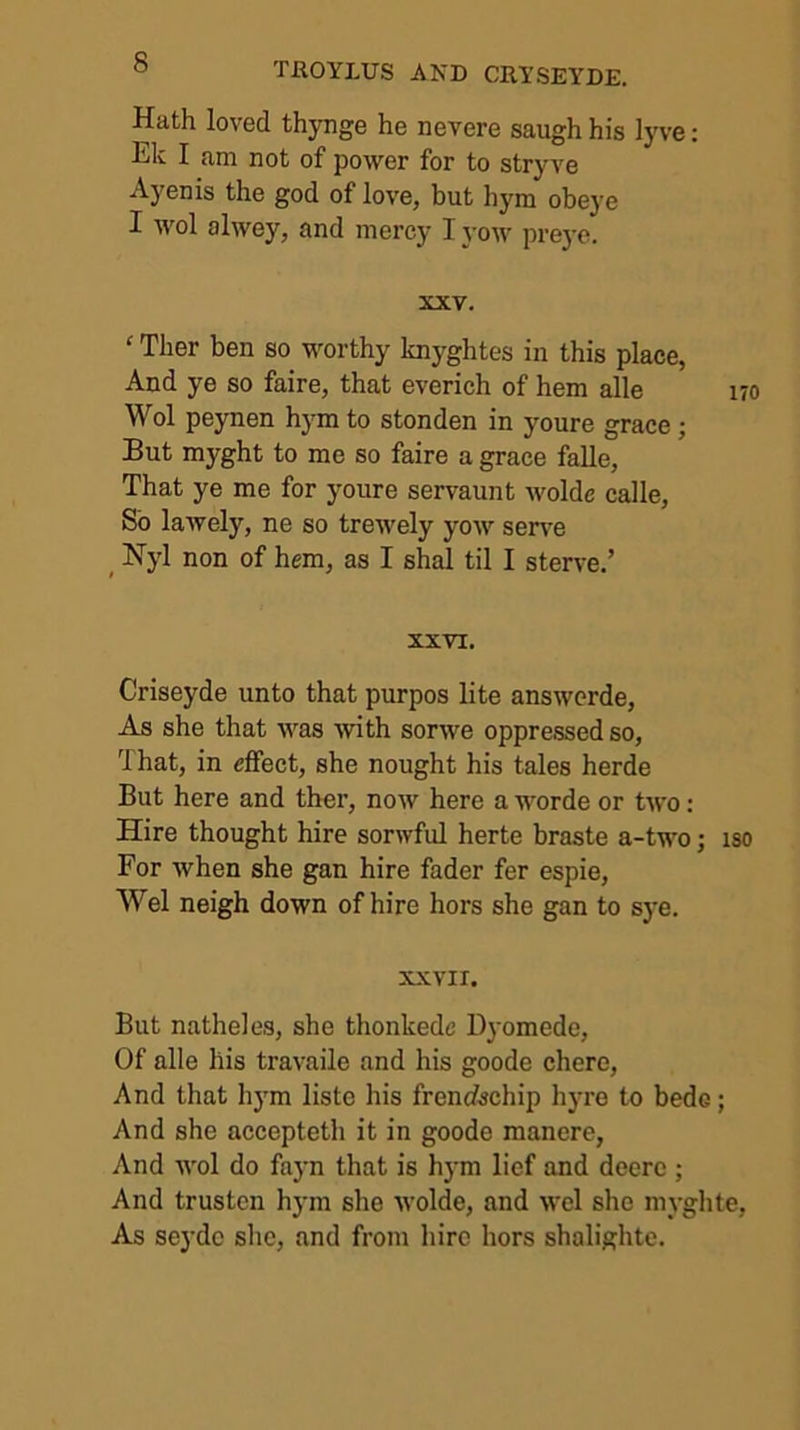 Hath loved thynge he nevere saugh his lyve: Ek I am not of power for to stryve Ayenis the god of love, but hym obej'e I wol alwey, and mercy I yow prej-e. XXV. ‘ Ther ben so worthy knyghtes in this place, And ye so faire, that everich of hem alle m Wol peynen hym to stonden in youre grace; But myght to me so faire a grace falle, That ye me for youre servaunt wolde calle. So lawely, ne so trewely yow sen'e ^ Nyl non of hem, as I shal til I sterve.’ XXVI, Criseyde unto that purpos lite answcrde. As she that was with sorwe oppressed so. That, in effect, she nought his tales herde But here and ther, now here a worde or two: Hire thought hire sorwful herte braste a-two; iso For when she gan hire fader fer espie, Wei neigh down of hire hors she gan to sye. XXVII. But natheles, she thonkedc Dj'omede, Of alle his travaile and his goode chere. And that hym liste his frencischip hyre to bede; And she accepteth it in goode manere, And wol do fnyn that is hym lief and deerc ; And trustcn hym she wolde, and wcl she myghte. As seydo she, and from hire hors shalighte.