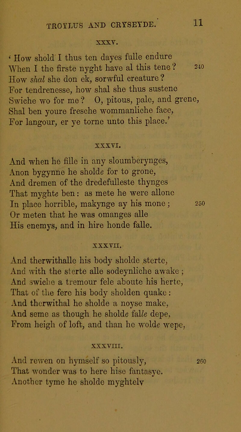 XXXT. ‘ How shold I thus ten daycs fulle endure When I the firste nyght have al this tene ? How shal she don ek, sorwful creature ? For tendrenesse, how shal she thus sustene Swiche wo for me ? 0, pitous, pale, and gre Shal ben youre fresche wommanliche face, For langour, er ye tome unto this place.’ XXXVI. ^Ynd when he fille in any sloumberynges, Anon bygynne he sholde for to grone. And dremen of the dredefulleste thynges That myghte ben: as mete he were allonc In place horrible, makynge ay his mone; Or meten that he was omanges alle His enemys, and in hire honde falle. XXX vn. And therwithalle his body sholde sterte. And with the sterte alle sodeynlicho awake ; And swiche a tremour fele aboute his herte. That of the fere his body sholden quake : And thorwithal he sholde a noyse make. And seme as though he sholde falZe depe, From heigh of loft, and than ho wolde wepe, XXXVIII. .Vnd rewen on hymsclf so pitously, That wonder was to here hiso fantasye. .\nothcr tymo he sholde myghtelv