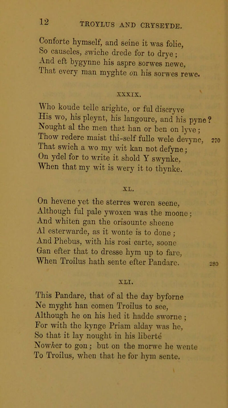 Conforte hymself, and seine it was folie, So causeles, swiche drede for to drye; And eft bygynne his aspre sorwes newe, That every man myghte on his sorwes rewe. XXXIX. Who koude telle arighte, or ful discryve His wo, his plejmt, his langoure, and his pyne Nought al the men that han or ben on lyve; Thow redere maist thi-self fuUe wele devyne, That swich a wo my Mut kan not defyne; On ydel for to write it shold Y swynke. When that my wit is wery it to thynke. XL. On hevene yet the sterres weren seene, Although ful pale ywoxen was the moone; And whiten gan the orisounte sheene Al esterwarde, as it wonte is to done ; And Phebus, with his rosi carte, soonc Gan efter that to dresse hym up to fare. When Troilus hath sente efter Pandare. XLI. This Pandare, that of al the day byforne Ne myght han comen Troilus to see. Although he on his hed it hadde sworne ; For with the kynge Priam alday was he, So that it lay nought in his liberte Now/jer to gon; but on the morwe he wcnlo To Troilus, when that he for liym sente.