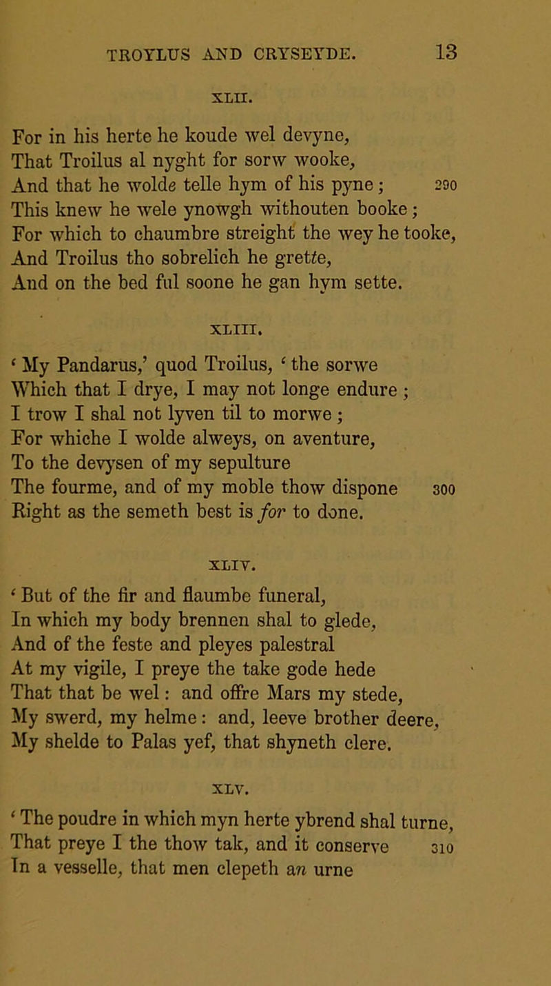 XLH. For in his herte he koude wel devyne, That Troilus al nyght for sorw wooke. And that he wolde telle hym of his pyne; 200 This knew he wele ynowgh withouten booke; For which to chaumbre streight' the wey he tooke. And Troilus tho sobrelich he gretle, And on the bed fill soone he gan hym sette. XLIII. ‘ My Pandarus,’ quod Troilus, ‘ the sorwe Which that I drye, I may not longe endure ; I trow I shal not lyven til to morwe; For whiche I wolde alweys, on aventure, To the devj'sen of my sepulture The fourme, and of my moble thow dispone 300 Right as the semeth best is for to done. xiiv. ‘ But of the fir and flaumbe funeral, In which my body brennen shal to glede. And of the feste and pleyes palestral At my vigile, I preye the take gode hede That that be wel: and offre Mars my stede. My swerd, my helme: and, leeve brother deere. My shelde to Palas yef, that shyneth elere. XLV, ‘ The poudre in which myn herte ybrend shal turne. That preye I the thow tak, and it conserve 310 In a vesselle, that men clepeth m urne