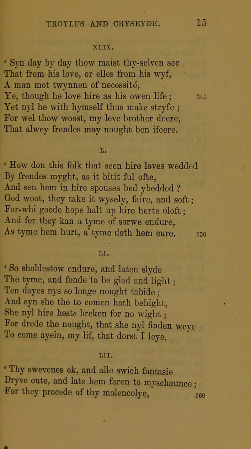 XLIX. ‘ Syn day by day thow maist thy-selven see That from his love, or elles from his wyf, A man mot twynnen of necessite, Ye, though he love hire as his owen life; sio Yet nyl he with hymself thus make stryfe ; For wel thow woost, my leve brother deere. That alwey frendes may nought ben ifeere. L. ‘ How don this folk that seen hire loves wedded By frendes myght, as it bitit ful ofte. And sen hem in hire spouses bed ybedded ? God woot, they take it Avysely, faire, and soft; For-whi goode hope halt up hire herte oloft; And for they kan a tyme of sorwe endure. As tyme hem hurt, a* tyme doth hem cure. 350 LI. ‘ So sholdestow endure, and laten slyde The tyme, and fonde to be glad and light; Ten dayes nys so longe nought tabide; And syn she the to comen hath behight. She nyl hire heste breken for no wight; For drede the nought, that she nyl finden weye To come ayein, my lif, that dorst I leye. LII. ‘ Thy swevenes ek, and alle swich fantasie Dryve oute, and late hem faren to mvschaunce • For they precede of thy malencolye, j