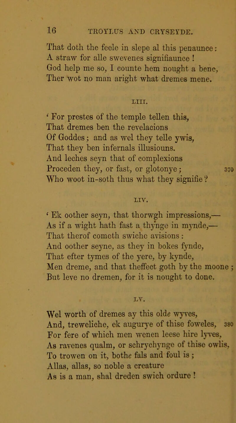 That doth the feele in slepe al this penaunce: A straw for alle swevenes signifiaunce ! God help me so, I counte hem nought a bene, Ther wot no man aright what dremes mene. LIII. ‘ For prestes of the temple tellen this, That dremes ben the revelacions Of Goddes j and as wel they telle ywis, That they ben infernals illusiouns. And leches seyn that of complexions Proceden they, or fast, or glotonye; 370 Who woot in-soth thus what they signifie ? LIV. ‘ Ek oother seyn, that thorwgh impressions,— As if a wight hath fast a thynge in m3mde,— That therof comcth swichc a\dsions: And oother seyne, as thej”^ in bokes fynde. That efter tymes of the yere, by kynde. Men dreme, and that theffect goth by the moone ; But leve no dremen, for it is nought to done. LV. Wel worth of dremes ay this olde wyves. And, treweliche, ek augurye of thise foweles, sso For fere of which men wenen leese hire Ijwes, As ravenes qualm, or schrychynge of thise owlis. To trowen on it, bothe fals and foul is; Allas, alias, so noble a creature As is a man, shal dreden swich ordure !