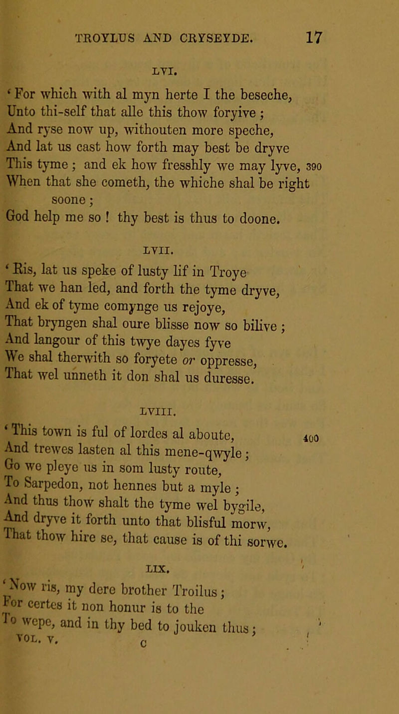 LYI. ‘ For which with al myn herte I the beseche, Unto thi-self that alle this thow foryive; And ryse now up, withouten more speche, And lat us cast how forth may best be dryve This tyme; and ek how fresshly we may lyve, 390 When that she cometh, the whiche shal be right soone; God help me so ! thy best is thus to doone. ITII. ‘ Eis, lat us speke of lusty lif in Troye That we ban led, and forth the tyme dryve. And ek of tyme comynge us rejoye. That brjmgen shal cure blisse now so bilive ; And langour of this twye dayes fyve We shal therwith so foryete or oppresse, That wel unneth it don shal us duresse. IVIII. ‘ This town is ful of lordes al abouto, And trewes lasten al this mene-qwyle; Go we pleye us in som lusty route. To Sarpedon, not hennes but a myle ; And thus thow shalt the tyme wel b^-ile, And dry^'e it forth unto that blisful inorw. That thow hire se, that cause is of thi sorwc. IiIX. ‘Now ris, my dere brother Troilus; ror certes it non honur is to the 0 wepe, and in thy bed to joukcn thus;