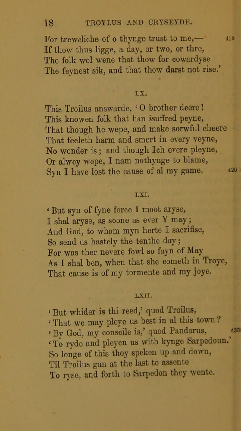 For treweliche of o thynge trust to me,— If thow thus ligge, a day, or two, or thre. The folk wol wene that thow for cowardyse The feynest sik, and that thow darst not rise.’ LX. This Troilus answarde, ‘ 0 brother deero! This knowen folk that han isufifred pejme. That though he wepe, and make sorwful cheere That feeleth harm and smert in every vejTie, No wonder is; and though Ich evere plejme, Or alwey wepe, I nam nothjmge to blame, Syn I have lost the cause of al my game. LXI. ‘ But syn of fyne force I moot ai’yse, I shal aryse, as soone as ever Y may; And God, to whom myn herte I sacrifise. So send us hastely the tenthe day; For was ther nevere fowl so fayn of May As I shal ben, ■when that she cometh in Troj'e, That cause is of my tormente and my joye. . LXII. ‘ But whider is thi reed,’ quod Troilus, ‘ That we may pleye 'us best in al this tewn ? ‘ By God, my conscile is,’ quod Pandarus, ‘ To rydo and plcycn us \\dth kyngc Sarpedoun So longe of this they spoken up and down. Til Troilus gan at the last to asscnte To ryse, and forth to Sarpcdon they wcntc.