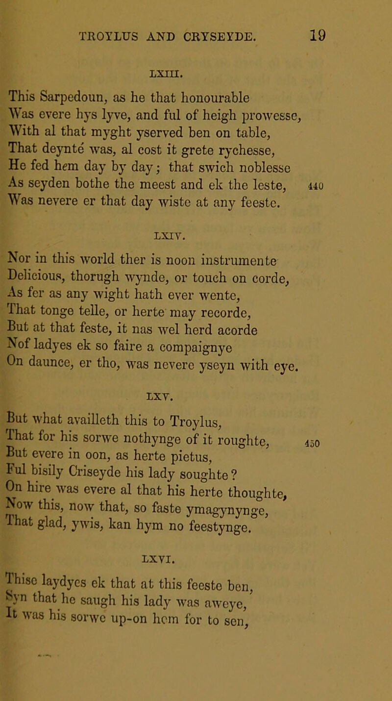 LXIU. This Sarpedoiin, as he that honourable W as evere hys lyve, and ful of heigh prowesse. With al that myght yserved ben on table, That deynte was, al cost it grete rychesse. He fed hem day by day; that swich noblesse As seyden bothe the meest and ek the leste, 440 Was nevere er that day wiste at any feestc. LXIV. Nor in this woi’ld ther is noon instrumente Delicious, thorugh wjmde, or touch on corde, As fer as any wight hath ever wente. That tonge telle, or herte may recorde. But at that feste, it nas wel herd acorde Nof ladyes ek so faire a compaignye On daunce, er tho, was nevere yseyn with eye. LXT. But what availleth this to Troylus, That for his sorwe nothynge of it roughte, 450 But evere in oon, as herte pietus, Ful bisily Criseyde his lady soughte ? On hire was evere al that his herte thoughte, Now this, now that, so faste yniagymynge. That glad, ywis, kan hym no feestynge. XXVI. Thiso laydyes ek that at this feesto ben, ^yn that he saugh his lady was aweye. It was his sorwe up-on hem for to sen,