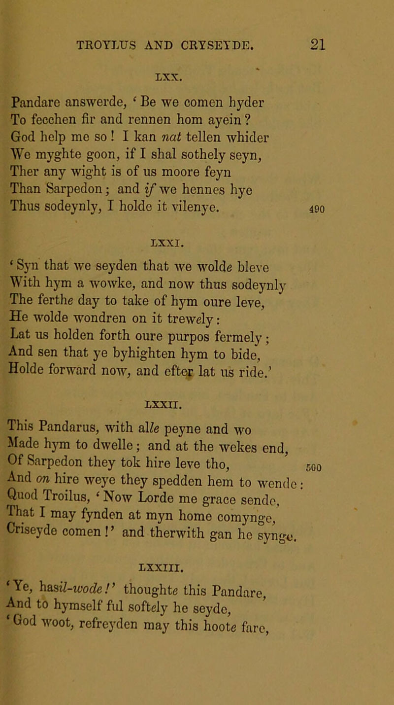 ixx. Pandare answerde, ‘ Be we comen hyder To fecchen fir and rennen horn ayein ? God help me so ! I kan nat tellen Avhider We myghte goon, if I shal sothely seyn, Ther any wight is of us moore feyn Than Sarpedon; and if we hennes hye Thus sodeynly, I holde it vilenye. 490 LXXI. ‘ that we seyden that we wolde hlevo With hym a wowke, and now thus sodeynly The ferthe day to take of hym oure leve, He wolde wondren on it trewely: Lat us holden forth oure purpos fermely; And sen that ye byhighten hym to bide, Holde forward now, and eft^ lat us ride.’ nxxii. This Pandarus, with alZe peyne and wo Made hym to dwelle; and at the wekes end. Of Sarpedon they tok hire leve tho, 500 And on hire weye they spedden hem to wende: Quod Troilus, ‘ Now Lorde me grace sendc, That I may fynden at myn home comynge, Criseyde comen !’ and therwith gan he syngo. LXXIII. ‘Ye, hasil-xvode!’ thoughte this Pandare, And to hymself fid softely he seyde, ‘ God woot, refreyden may this hoote fare,