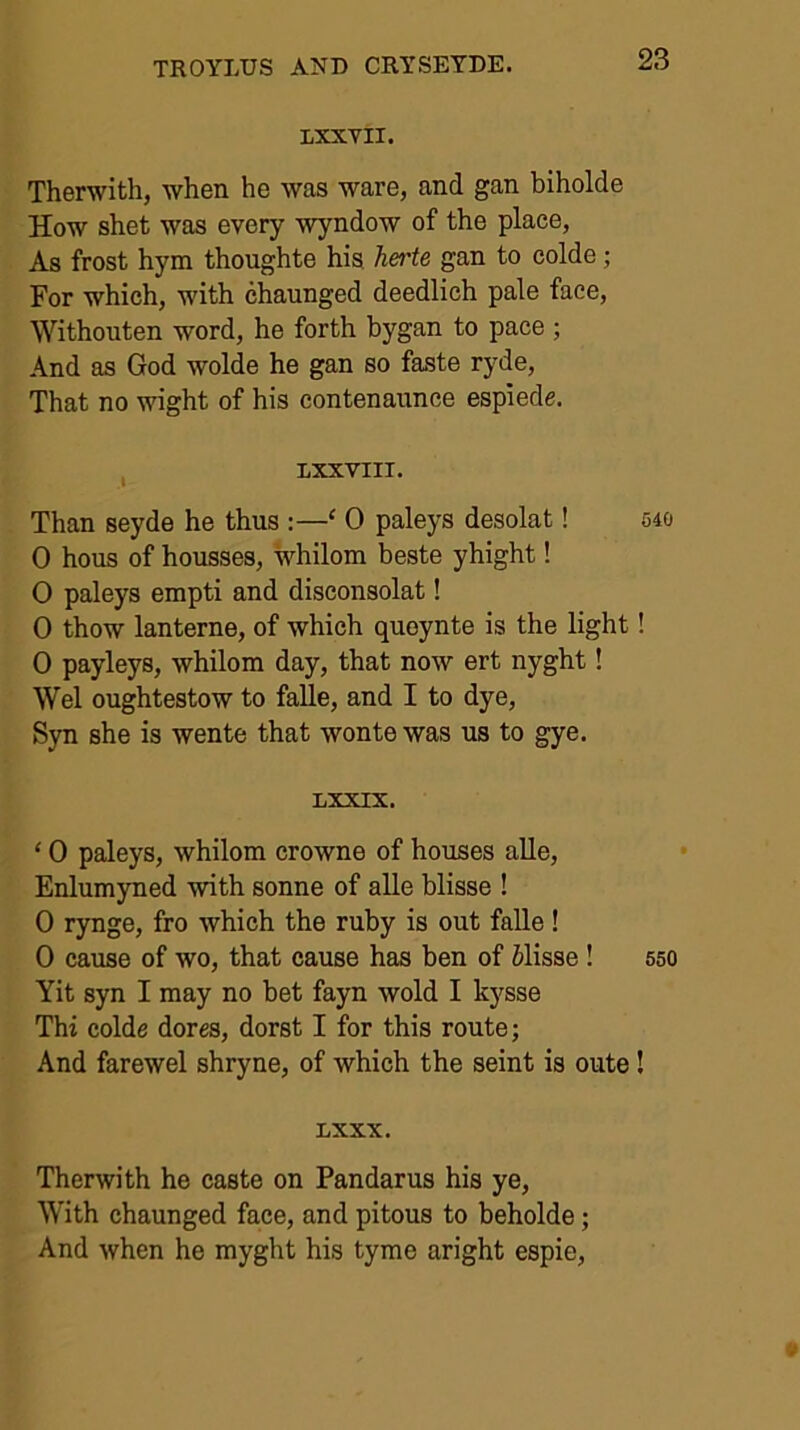 LXXVII. Therwith, when he was ware, and gan biholde How shet was every wyndow of the place, As frost hym thoughte his herte gan to colde; For which, with chaunged deedlich pale face, Withouten word, he forth bygan to pace ; And as God wolde he gan so faste ryde. That no wight of his contenaunce espiede. , LXXVIII. Than seyde he thus :—‘ 0 paleys desolat! 540 0 hous of ho-usses, whilom beste yhight! O paleys empti and disconsolat! 0 thow lanterne, of which quoynte is the light! 0 payleys, whilom day, that now ert nyght! Wei oughtestow to faUe, and I to dye, Syn she is wente that wonte was us to gye. LXXIX. ‘ 0 paleys, whilom crowne of houses alle, Enlumyned with sonne of alle blisse ! 0 rynge, fro which the ruby is out faUe ! 0 cause of wo, that cause has ben of 61isse ! 550 Yit syn I may no bet fayn wold I kysse Thi colde dores, dorst I for this route; And farewel shryne, of which the seint is oute! LXXX. Therwith he caste on Pandarus his ye. With chaunged face, and pitous to beholde; And when he myght his tyme aright espie.