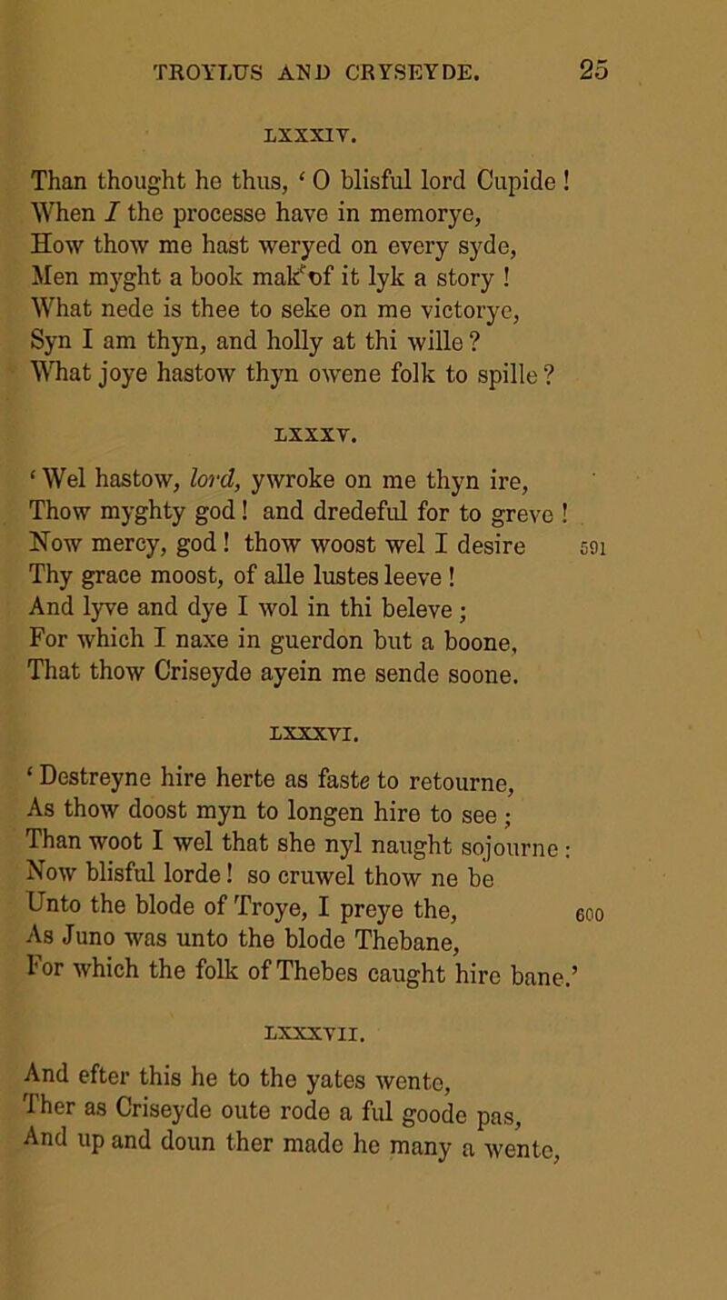 LXXXIT. Than thought he thus, ‘ 0 blisful lord Cupide ! When I the processe have in memorye, How thow me hast weryed on every syde, Men mjfght a book mak^nf it lyk a story ! What nede is thee to seke on me victorye, Syn I am thyn, and holly at thi wille ? What joye hastow thyn ow'ene folk to spille? ixxxv. ‘ Wei hastow, lord, ywroke on me thyn ire, Thow myghty god! and dredeful for to greve ! Now mercy, god! thow woost wel I desire aoi Thy grace moost, of aUe lustes leeve ! And lyve and dye I wol in thi beleve; For which I naxe in guerdon but a boone. That thow Criseyde ayein me sende soone. LXXXVI. ‘ Destreyne hire herte as faste to retourne. As thow doost myn to longen hire to see; Than woot I wel that she nyl naught sojourno: Now blisful lorde! so cruwel thow ne be Unto the blode of Troye, I preye the, eoo As Juno was unto the blode Thebane, For which the folk of Thebes caught hire bane.’ LXXXVII. And efter this he to the yates wente, Ther as Criseyde oute rode a ful goode pas. And up and doun ther made he many a wente.