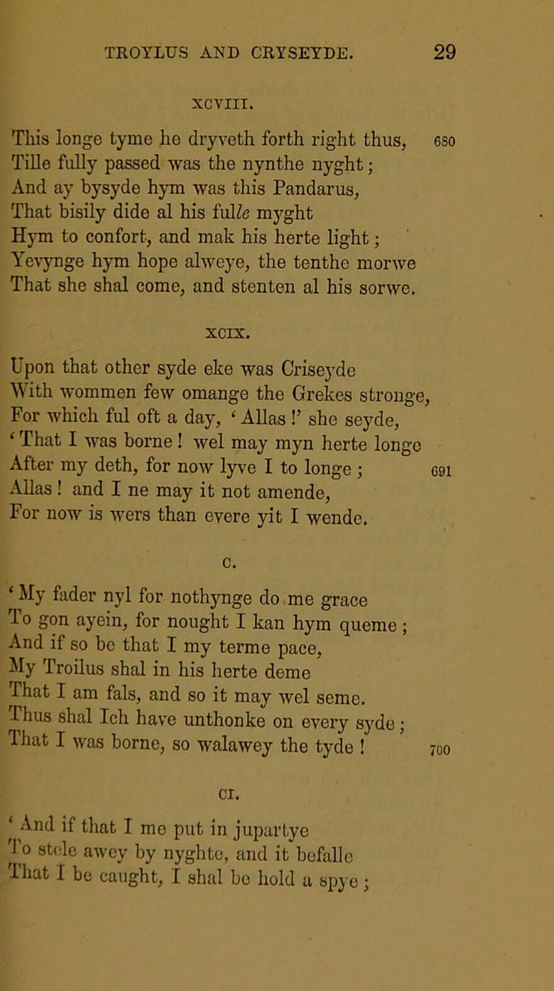 XCTIIT. This longe tyme ho dryveth forth right thus, eso Tille fully passed was the nynthe nyght; And ay bysyde hym was this Pandarus, That bisily dido al his fulZe mj'-ght Hym to confort, and mak his herte light; Ye\ynge hym hope alweye, the tenthe morwe That she shal come, and stenten al his sorwe, xcrx. Upon that other syde eke was Criseyde ^\ith wommen few omange the Grekes strouge. For which ful oft a day, ‘ Allas !’ she seyde, ‘ That I was borne ! wel may myn herte longe After my deth, for now lyve I to longe; G91 AUas ! and I ne may it not amende, For now is wers than evere yit I wende. c, ‘ My fader nyl for noth}mge do me grace To gon ayein, for nought I kan hym queme; And if so be that I my terme pace. My Troilus shal in his herte dome That I am fals, and so it may wel seme. 1 hus shal Ich have unthonke on every syde j That I was borne, so walawey the tyde ! ci. ‘ .Vnd if that I mo put in jupartye '1 0 8t(ile awcy by nyghtc, and it befall e That I be caught, I shal bo hold u spye;