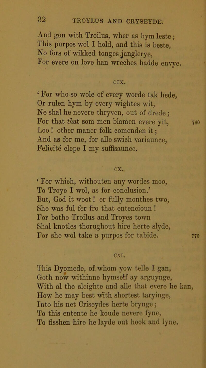 And gon with Troilus, wher as hym leste; This purpos wol I hold, and this is beste, No fors of wikked tonges.janglerye, For evere on love han wreches hadde envy'e. cix. ‘ For who so wole of every worde tak hede, Or rulen hym by every wightes wit, Ne shal he nevere thryven, out of drede; For that i/iat som men blamen evere yit, Loo ! other maner folk comenden it; And as for me, for alle swich variaunce, Felicitd clepe I my sufiisaunce. cx. ‘ For which, withouten any wordes moo, To Troye I wol, as for conclusion.’ But, God it woot! er fully monthes two, She was ful fer fro that enteneioun ! For bothe Troilus and Troyes town Shal knotles thorughout hire herte slyde. For she wol take a purpos for tabide. CXI. This Dyoniede, of whom yow telle I gan, Goth now withinne hymself ay arguynge. With al the slcighte and alle that evere he kan How he may best with shortest tarj-ingc. Into his net Criseydes herte bryngc; To this entente he koude nevere fyne. To fisshen hire ho laj’de out hook and lyue.