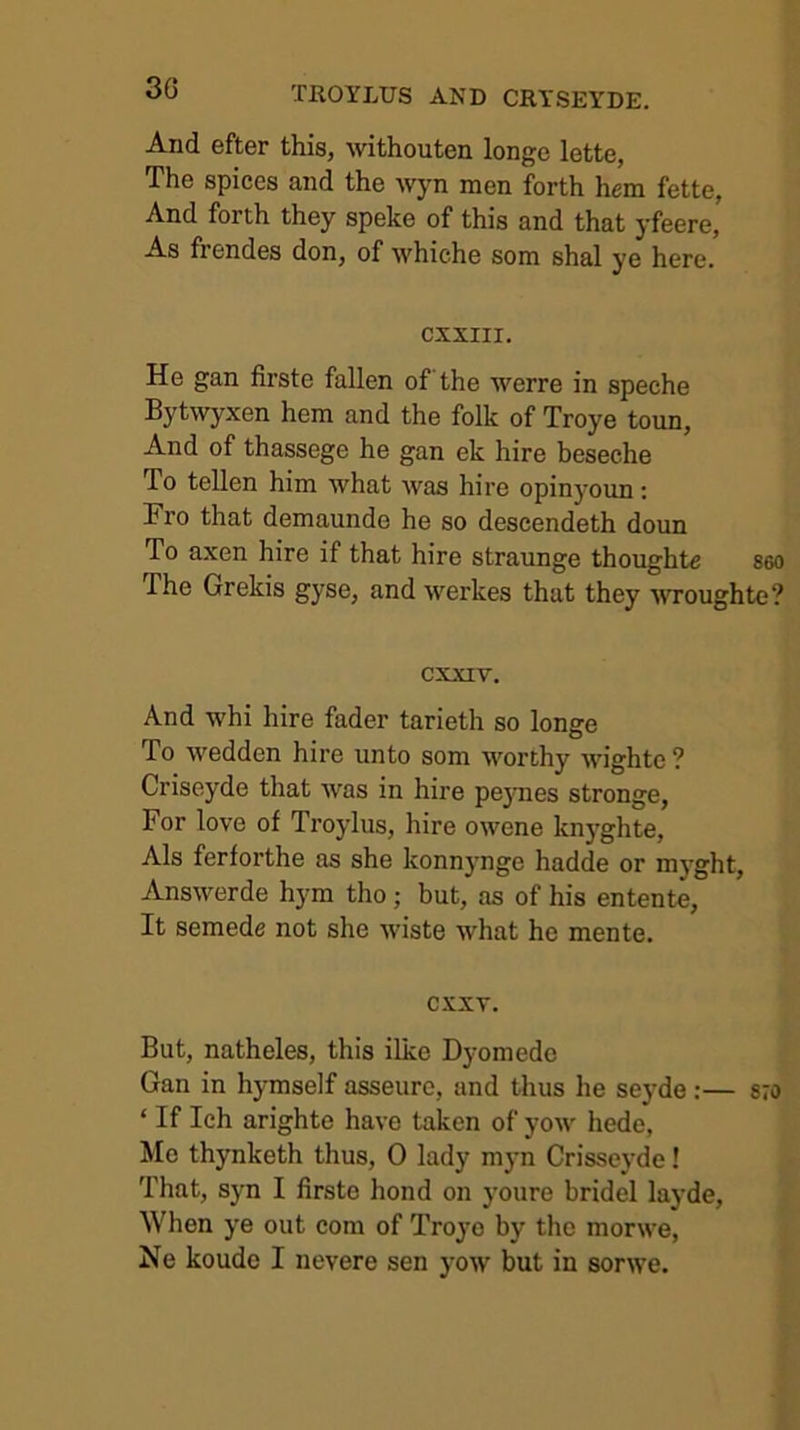 And efter this, withouten longe lette, The spices and the wyn men forth hem fette, And forth they speke of this and that yfeere, As frendes don, of whiche som shal ye here. CXXIII. He gan firste fallen of the werre in speche Bytwyxen hem and the folk of Troye toun, And of thassege he gan ek hire beseche To tellen him what Avas hire opinyoun; Fro that demaunde he so descendeth doun To axen hire if that hire straunge thoughte seo The Grekis gyse, and Averkes that they AAToughte? cxxiv. And whi hire fader tarieth so longe To Avedden hire unto som worthy AA'ighte ? Criseyde that AA^as in hire peynes stronge, For love of Troylus, hire OAvene knyghte, Als ferforthe as she konnynge hadde or myght, AnsAverde hym tho; but, as of his entente. It semede not she Aviste Avhat he mente. CXXT. But, natheles, this ilke Dyomede Gan in hymself asseure, and tlius he seyde;— 870 ‘ If Ich arighte have taken of yoAV hede, Me thynketh thus, 0 lady myn Crisse}’de! That, syn I firste bond on youre bridel layde. When ye out com of Troyo by tho morAA’e, Ne koude I nevere sen yoAV but in sorAve.