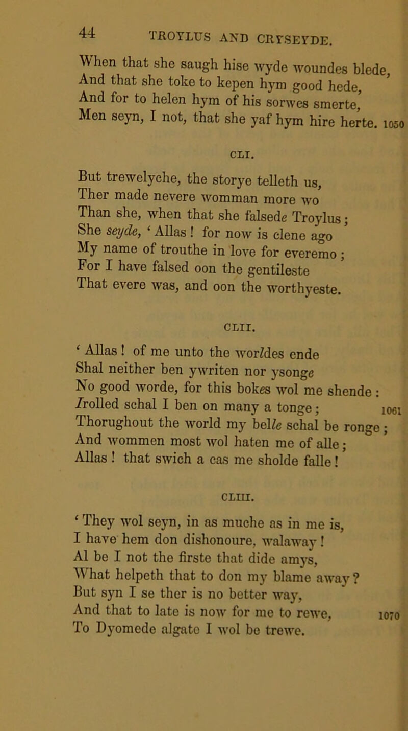 When that she saugh hise wyde woundes blede, And that she toko to kepen hym good hede, And for to helen hym of his sorwes smerte, Men seyn, I not, that she yaf hym hire herte. loso cir. But trewelyche, the storye telleth us, Ther made nevere womman more wo Than she, when that she falseds Troylus j She seyde, ‘ Allas! for now is dene ago My name of trouthe in love for everemo j For I have falsed oon the gentileste That evere was, and oon the worthyeste. CLir. ‘ Allas ! of me unto the worMes ende Shal neither ben ywriten nor ysonge No good worde, for this bokes wol me shende : /rolled schal I ben on many a tonge; loei Thorughout the world my beKe schal be ronge; And wommen most wol haten me of alle; Allas ! that swich a cas me sholde falle! CLIU. ‘ They wol seyn, in as muche as in me is, I have hem don dishonoure, walaway! A1 be I not the firste that dide amj-s, M'^hat helpeth that to don my blame away ? But syn I se ther is no better way, And that to late is now for me to rewe. To Dyomede algato I wol be trewe. 1070