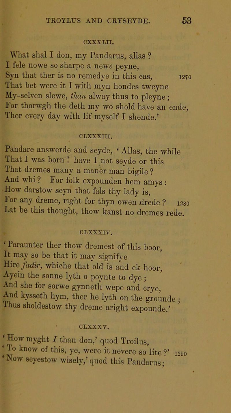 cxxxLir. What shal I don, my Pandarus, alias ? I fele nowe so sharpe a newe peyne, Syn that ther is no remedye in this cas, 1270 That bet ^ve^e it I with myn hondes tweyne My-selven slewe, than alway thus to pleyne; For thorwgh the deth my wo shold have an ende, Ther every day Avith lif mj^self I shende.’ CIXXXIII. Pandare answerde and seyde, ‘ Allas, the while That I was born ! have I not seyde or this That dremes many a maner man bigile ? And whi ? For folk expounden hem amys; How darstow seyn that fals thy lady is. For any dreme, right for thyn owen .drede ? i2so Lat be this thought, thow kanst no dremes rede. CLXXXIV. ‘ Paraunter ther thow dremest of this boor. It may so be that it may signifye Hire/adiV, whiche that old is and ek hoor, Ayein the sonne lyth 0 poynte to dye; And she for sorwe gynneth wepe and crye. And kysseth hym, ther he lyth on the grounde ; Thus sholdestow thy dreme aright expounde.’ CLXXXV. ‘ How myght I than don,’ quod Troilus, ‘ To know of this, ye, were it nevere so lite ?’ 1290 ‘ Now seyestow wisely,’ (juod this Pandarus;