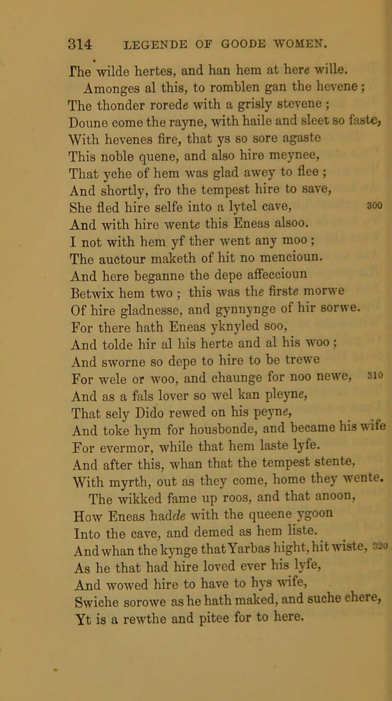 The wilde hertes, and han hem at here wille. Amonges al this, to romblen gan the hevene; The thonder rorede with a grisly stevene ; Doune come the rayne, with haile and sleet so laste, With hevenes fire, that ys so sore agaste This noble quene, and also hire meynee. That yche of hem was glad awey to flee ; And shortly, fro the tempest hire to save. She fled hire selfe into a lytel cave, 3oo And with hire wente this Eneas alsoo, I not with hem yf ther went any moo ; The auetour maketh of hit no mencioun. And here beganne the depe affeccioun Betwix hem two ; this was the firste morwe Of hire gladnesse, and gynnynge of hir sorwe. For there hath Eneas yknyled soo. And tolde hir al his herte and al his 'woo; And sworne so depe to hire to be trew'e For wele or woo, and chaunge for noo newe, sio And as a fals lover so wel kan pleyne. That sely Dido rewed on his peyne, And toke hym for housbonde, and became his wife For evermor, while that hem laste lyfe. And after this, whan that the tempest stente, With myrth, out as they come, home they wente. The wikked fame up roos, and that anoon. How Eneas hadJe with the queene j'goon Into the cave, and demed as hem liste. ^ And whan the kynge that Yarbas hight, hit wiste, 320 As he that had hire loved ever his lyfe. And wowed hire to have to hys wfe, Swiche sorowe as he hath maked, and suche chere, Yt is a rewthe and pitee for to here.