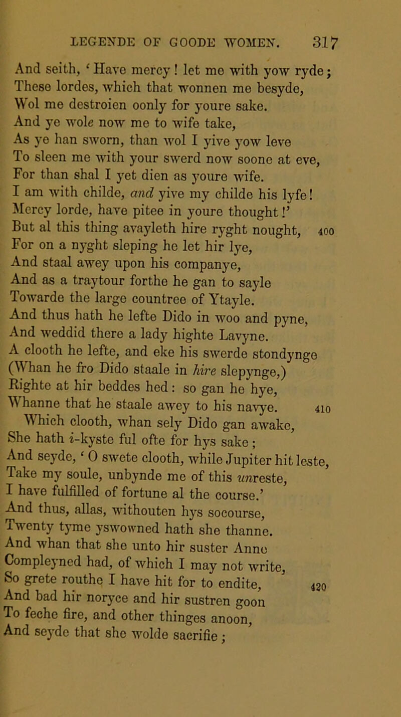 And seith, ‘ Have mercy! let me with yow ryde; These lordes, which that wonnen me besyde, Wol me destroien oonly for youre sake. And j’^e wole now me to wife take, As ye han sworn, than wol I yive yow leve To sleen me with your swerd now soone at eve. For than shal I yet dien as youre wife. I am with childe, and yive my childe his lyfe! Mercy lorde, have pitee in youre thought!’ But al this thing avayleth hire ryght nought, 400 For on a nyght sloping he let hir lye. And staal aM^ey upon his companye. And as a traytour forthe he gan to sayle Towarde the large countree of Ytayle. And thus hath he lefte Dido in woo and pyne. And weddid there a lady highte Lavyne. A clooth he lefte, and eke his swerde stondynge (Whan he fro Dido staale in hire slepynge,) Righte at hir beddes hed: so gan he hye, Whanne that he staale awey to his navye. 4io Which clooth, whan sely Dido gan awake. She hath i-kyste ful ofte for hys sake; And seyde, ‘ 0 swete clooth, while Jupiter hit leste. Take my soule, unbynde me of this ?mreste, I have fulfilled of fortune al the course.’ And thus, alias, withouten hys socourse. Twenty tyme yswowned hath she thanne. And whan that she unto hir suster Anno Compleyncd had, of which I may not write, So grete routho I have hit for to endite, 430 And bad hir noryce and hir sustren goon To feche fire, and other thinges anoon. And seyde that she wolde sacrifie;