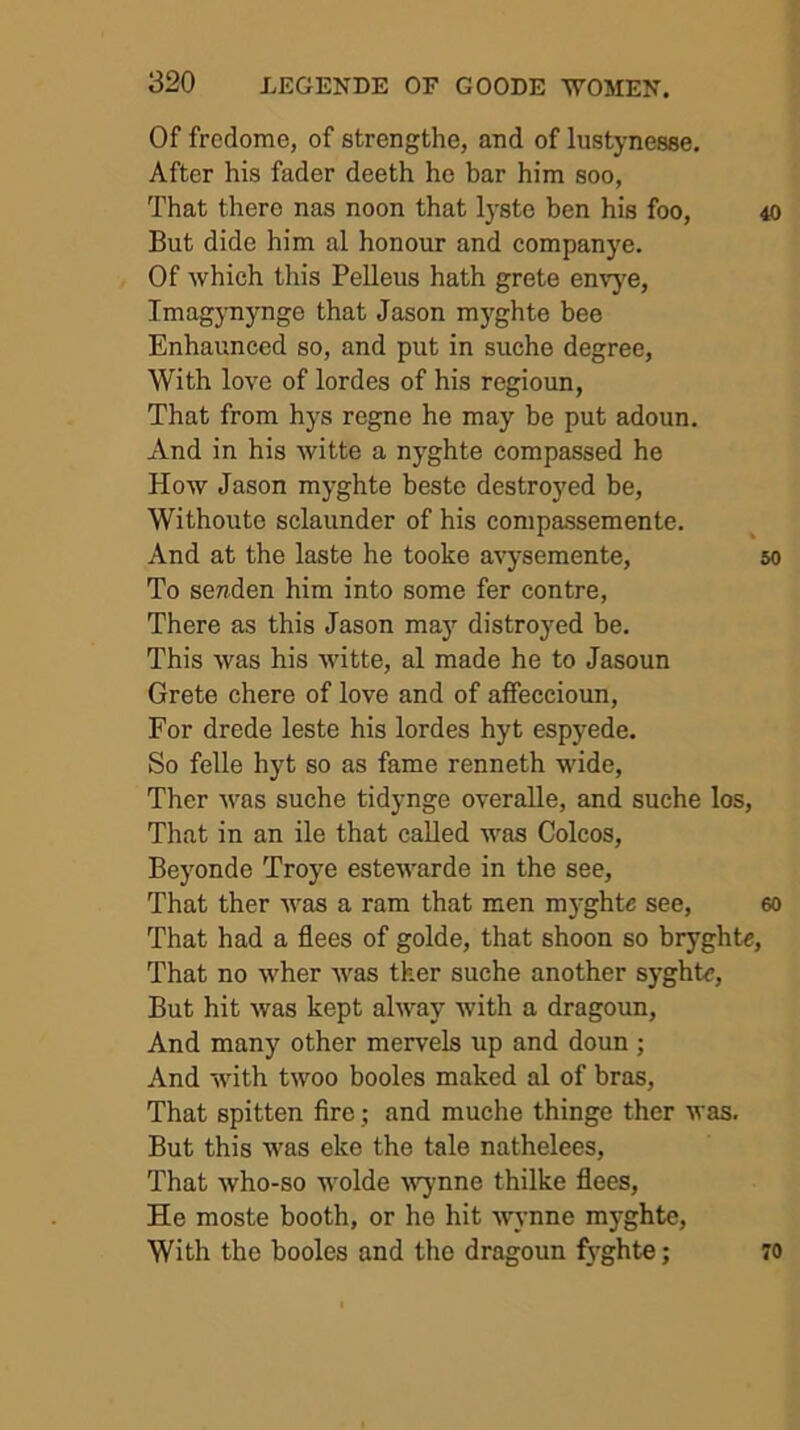 Of fredome, of strengthe, and of lustynesee. After his fader deeth ho bar him soo, That there nas noon that l3-ste hen his foo, 40 But dide him al honour and companye. Of which this Pelleus hath grete envy'e, Imagynynge that Jason mj^ghte bee Enhaunced so, and put in suche degree, With love of lordes of his regioun, That from hys regne he may be put adoun. And in his witte a nj’ghte compassed he How Jason myghte beste destroyed be, Withoute sclaunder of his compassemente. And at the laste he tooke avysemente, 50 To senden him into some fer centre. There as this Jason ma}^ distroyed be. This was his witte, al made he to Jasoun Grete chere of love and of affeccioun. For drede leste his lordes hyt espyede. So felle hyt so as fame renneth wide, Ther Avas suche tidynge overaUe, and suche los, That in an ile that called was Colcos, Beyonde Troye estCAvarde in the see, That ther AA^as a ram that men myghte see, eo That had a flees of golde, that shoon so bryghtc, That no Avher Avas tker suche another syghte, But hit Avas kept alA\my Avith a dragoun, And many other mervels up and doun ; And Avith tA\mo booles maked al of bras. That spitten Are; and muche thinge ther Avas. But this was eke the tale nathelees, That Avho-so wolde wymne thilke flees, He moste booth, or he hit Avynne mj-ghte. With the booles and the dragoun fyghte; 70