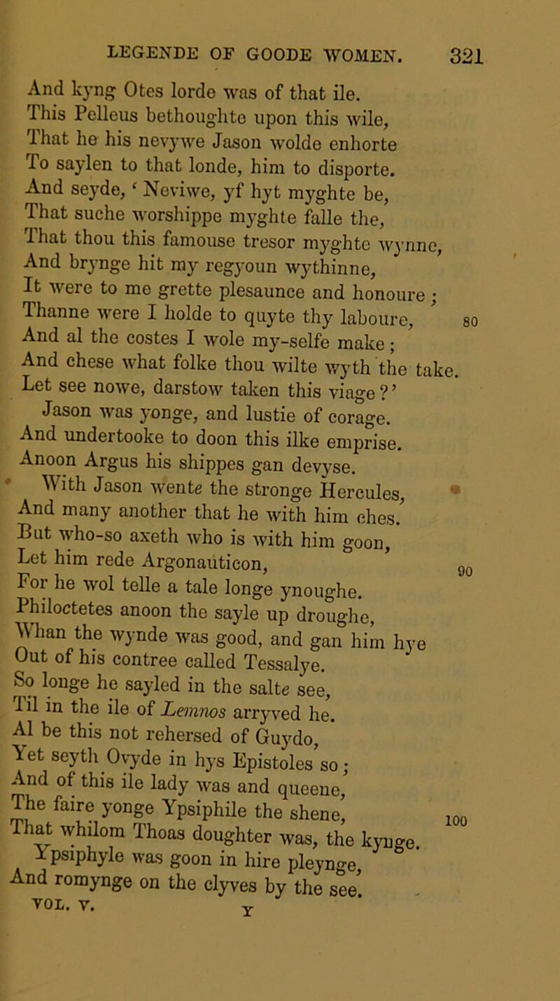 And kyng Otes lorde was of that ile. This Pelleus bethoughto upon this wile, That he his nevywe Jason wolde enhorte To saylen to that londe, him to disporte. And se3'de, ‘ Neviwe, yf hyt myghte be, That suche worsliippe myghte falle the. That thou this famouse tresor myghte w^'nno. And brynge hit ray regyoun wythinne. It were to me grette plesaunce and honoure • Thanne were I liolde to quyte thy laboure, ' so And al the costes I wole my-selfe make; And chese what folke thou wilte wyth the take. Let see nowe, darstow taken this viage ? ’ Jason was yonge, and lustie of eorage. And undertooke to doon this ilke emprise, Anoon Argus his shippes gan devyse. * With Jason wente the stronge Hercules, • And many another that he with him ches.’ But who-so axeth who is with him goon,' Let him rede Argonaiiticon, For he wol telle a tale longe ynoughe, Philoctetes anoon the sayle up drouglie, ^'han the wynde was good, and gan him hye Out of his contree called Tessalye. So longe he sayled in the salte see. Til in the ile of Lemnos arryved he. Al be this not rehersed of Guydo, Yet seyth Ovyde in hys Epistoles’so; And of this ile lady was and queene. The faire yonge Ypsiphile the shene, Th^ whilom Thoas doughter was, the kyuge. Ypsiphyle was goon in hire pleynge And romynge on the clyves by the see tol. y. V 100