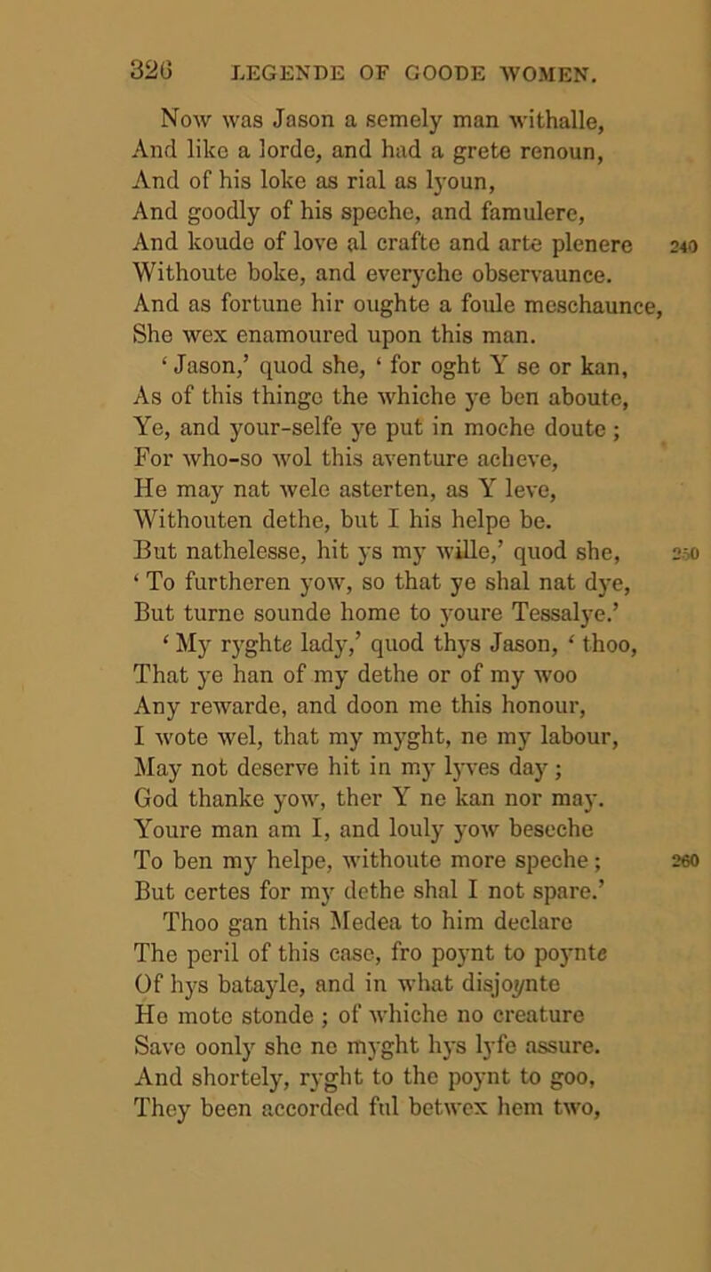 Now was Jason a semely man withalle, And like a lordo, and had a grete renoun, And of his loke as rial as lyoun, And goodly of his speche, and faraulere, And koude of love al crafte and arte plenere Withoute boke, and everyche observaunce. And as fortune hir oughte a foule meschaunce, She wex enamoured upon this man. ‘ Jason,’ quod she, ‘ for oght Y se or kan, As of this thinge the whiche ye ben aboute. Ye, and your-selfe ye put in moche doute ; For who-so wol this aventure acheve. He may nat wele asterten, as Y leve, Withouten dethe, but I his helpe he. But nathelesse, hit ys my wille,’ quod she, ‘ To furtheren yow, so that ye shal nat dye. But turno sounde home to youre Tessalye.’ ‘ My ryghte lady,’ quod thys Jason, ‘ thoo. That ye han of my dethe or of my woo Any rewarde, and doon me this honour, I wote wel, that my myght, ne my labour. May not deserve hit in my lyves day; God thanke yow, ther Y ne kan nor may. Youre man am I, and louly yow beseche To ben my helpe, withoute more speche; But certes for my dethe shal I not spare.’ Thoo gan this ^ledea to him declare The peril of this case, fro poynt to poynte Of hys batayle, and in what disjoynte He mote stonde ; of whiche no creature Save oonly she no myght hys lyfe assure. And shortely, ryght to the poynt to goo. They been accorded ftil betwex hem two.