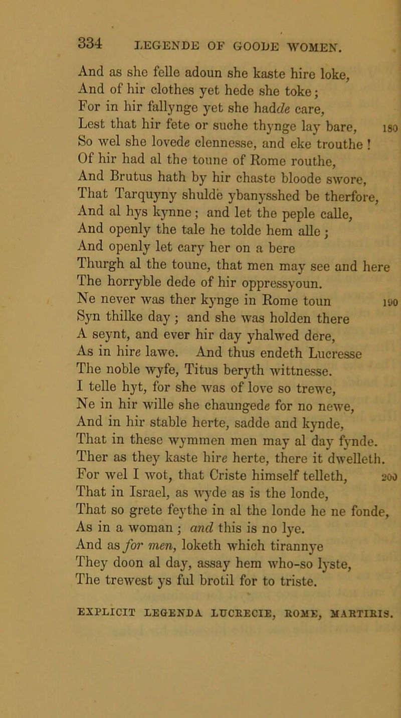 And as she felle adoun she kaste hire loke, And of hir clothes yet hede she toke; For in hir fallynge yet she hadcZe care, Lest that hir fete or suche thynge lay bare, iso So wel she lovede clennesse, and eke trouthe ! Of hir had al the tonne of Rome routhe. And Brutus hath by hir chaste bloode swore. That Tarquyny shulde ybanysshed be therfore. And al hys kynne; and let the peple calle. And openly the tale he tolde hem alle; And openly let cary her on a here Thurgh al the toune, that men may see and here The horryble dede of hir oppressyoun. Ne never was ther kynge in Rome toun i<jo Syn thilke day ; and she was holden there A seynt, and ever hir day yhalwed dere. As in hire lawe. And thus endeth Lucresse The noble wyfe, Titus beryth wittnesse. I telle hyt, for she was of love so trewe, Ne in hir wille she chaungede for no newe. And in hir stable herte, sadde and kynde. That in these wymmen men may al day fynde. Ther as they kaste hire herte, there it dweUeth. For wel I wot, that Criste himself telleth, 200 That in Israel, as ^^'J•de as is the londe. That so grete feythe in al the londe he ne fonde. As in a woman ; and this is no 1)^0. And as for men, loketh which tirannye They doon al day, assay hem who-so lyste. The trewest ys ful brotil for to triste. EXPLICIT LEGENDA LUCEECIE, ROME, MARTIEIS.