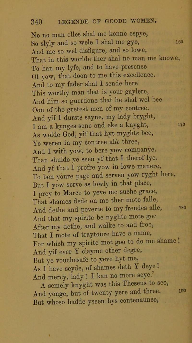 160 No no man elles shal mo konno espye, So slyly and so wele I shal me gyo, And me so wel disfigure, and so lowe, That in this worlde ther shal no man me knowe, To han my lyfe, and to have presence Of yow, that doon to mo this excellence. And to my fader shal I sende here This worthy man that is your gaylerc, And him so guerdone that he shal wel bee Oon of the gretest men of my contree. And yif I durste sayne, my lady bryght, I am a kynges sone and eke a knyght, i As wolde God, yif that hyt myghte hee. Ye weren in my contree aUe three. And I with yow, to here yow companyc. Than shulde ye seen yf that I therof lye. And yf that I profre yow in lowe manere. To hen youre page and serven yow ryght here. But I j'ow serve as lowly in that place, I prey to Marce to yeve me suche grace. That shames dede on me ther mote falle. And dethe and poverte to my frendes alle, i And that my spirite be nyghte mote goo After my dethe, and walke to and froo. That I mote of traytoure have a name. For which my spirite mot goo to do me shame I And yif ever Y clayme other degrc, But ye vouchesafe to yeve hyt me. As I have seyde, of shames deth \ dej e! And mercy, lady! 1 kan no more seye. A semely knyght was this Theseus to sec, And yonge, but of twenty yere and three. i But whoso haddo yseen hys contenaunce,