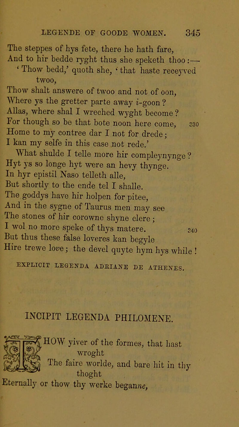 The steppes of hys fete, there he hath fare, And to hir bedde r)'ght thus she speketh thoo;— ‘ Thow bedd,’ quoth she, * that haste rece}'ved twoo, Thow shalt answere of twoo and not of oon. Where ys the gretter parte away i-goon ? Allas, where shal I wreched wyght become ? For though so be that bote noon here come, S30 Home to my contree dar I not for drede; I kan my selfe in this case not rede.’ W hat shulde I telle more hir compleynynge ? Hyt ys so longe hyt were an hevy thynge. In hyr epistil Naso telleth alle. But shortly to the ende tel I shaUe. The goddys have hir holpen for pitee. And in the sygne of Taurus men may see The stones of hir coro^vne shyne clere ; I wol no more speke of thys matere. 240 But thus these false loveres ban begyle Hire trewe lowe; the devel quyte hym hys while ! EXPLICIT LEGEXnA ADHIANE DE ATHENES, INCIPIT LEGENDA PHILOMENE. HOW yiver of the formes, that hast wroght The faire worlde, and bare hit in tliy thoght Eternally or thow thy werke beganwe,