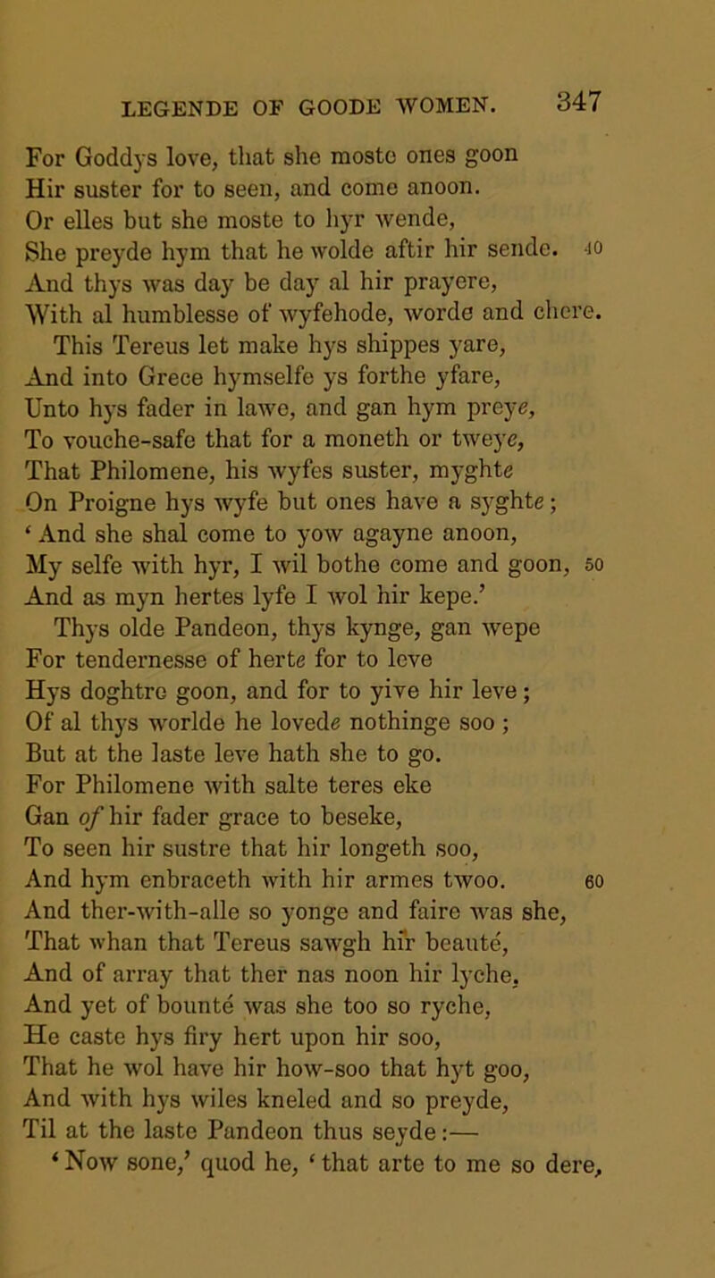 For Goddys love, that she mostc ones goon Hir suster for to seen, and come anoon. Or elles but she moste to hyr wende, She prej’de hym that he wolde aftir hir sende. jo And thys was day be day al hir prayere. With al humblesse of wyfehode, worde and chcre. This Tereus let make hys shippes yare. And into Grece hymselfe ys forthe yfare. Unto hys fader in lawe, and gan hym preye. To vouche-safe that for a moneth or tweyc, That Philomene, his wyfes suster, myghte On Proigne hys wyfe but ones have a syghte; ‘ And she shal come to yow agayne anoon. My selfe with hyr, I wil bothe come and goon, so And as myn hertes lyfe I wol hir kepe.’ Thys olde Pandeon, thys kynge, gan wepe For tendernesse of herte for to leve Hys doghtro goon, and for to yive hir leve; Of al thys worlde he lovede nothinge soo ; But at the laste leve hath she to go. For Philomene with salte teres eke Gan o/’hir fader grace to beseke. To seen hir sustre that hir longeth soo. And hym enbraceth with hir armes twoo. eo And ther-with-alle so yonge and faire was she. That whan that Tereus sawgh hir beaute. And of array that ther nas noon hir lyche, And yet of bounte was she too so ryche. He caste hys firy hert upon hir soo. That he wol have hir how-soo that hyt goo. And with hys wiles kneled and so preyde. Til at the laste Pandeon thus seyde:— ‘ Now sone,’ quod he, ‘ that arte to me so dei’e.