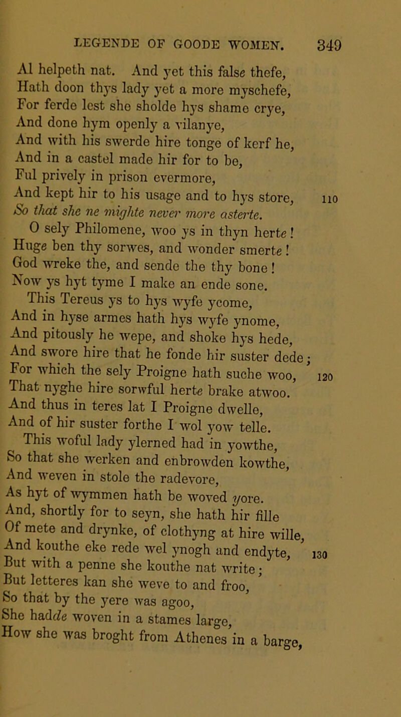 A1 helpeth nat. And j^et this false thefe, Hath doon thj's lady yet a more myschefe, For ferde lest she sholde hys shame crye, And done hym openly a vilanye. And with his swerde hire tonge of kerf he, And in a castel made hir for to be, Ful prively in prison evermore. And kept hir to his usage and to hys store. So that she ne mighte never more asterte. 0 sely Philomene, woo ys in thyn herte! Huge ben thy sorwes, and wonder smerte! God wreke the, and sende the thy bone! Now ys hyt tyme I make an ende sone. This Tereus ys to hys ■wyfe ycome. And in hyse armes hath hys wyfe ynome, And pitously he wepe, and shoke hys hede. And swore hire that he fonde hir suster dede; For which the sely Proigne hath suche woo. That nyghe hire sorwful herte brake atwoo. And thus in teres lat I Proigne dwelle, And of hir suster forthe I wol yow telle. This -woful lady ylerned had in yowthe. So that she werken and enbrowden kowthe. And weven in stole the radevore. As hyt of wymmen hath be woved yore. And, shortly for to seyn, she hath hir fille Of mete and drynke, of clothyng at hire wille. And kouthe eke rede wel ynogh and endyte. But with a penne she kouthe nat write; But letteres kan she weve to and froo. So that by the yere was agoo, She hadcZe woven in a stames large. How she was broght from Athenes’in a barge,