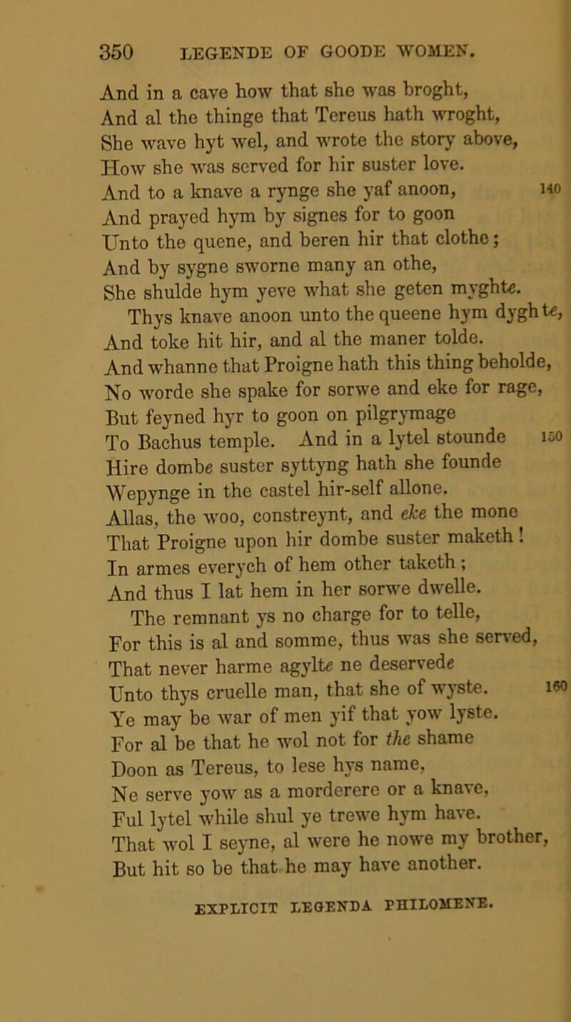 And in a cave how that she was broght, And al the thinge that Tereus hath wroght, She wave hyt wel, and wrote the story- above, How she was served for hir suster love. And to a knave a rynge she yaf anoon, )40 And prayed hym by signes for to goon Unto the quene, and beren hir that clothe; And by sygne sworne many an othe, She shulde hym yeve what she geten myghte. Thys knave anoon unto the queene hym dyghte, And toke hit hir, and al the maner tolde. And whanne that Proigne hath this thing beholde, No worde she spake for sorwe and eke for rage, But feyned hyr to goon on pilgrymage To Bachus temple. And in a lytel stounde loO Hire dombe suster syttyng hath she founde Wepynge in the castel hir-self allone. Allas, the woo, constreynt, and eke the mone That Proigne upon hir dombe suster maketh! In armes everych of hem other taketh; And thus I lat hem in her sorwe dwelle. The remnant y-s no charge for to telle. For this is al and somme, thus was she served, That never harme agylt« ne deservede Unto thys cruelle man, that she of wyste. i6C Ye may be war of men yif that yow lyste. For al be that he wol not for the shame Doon as Tereus, to lese hys name, Ne serve yow as a mordererc or a knave, Ful lytel while shul ye trewe hym have. That wol I sey-ne, al were he nowe my brother. But hit so be that he may have another. EXPIiICIT lEOENDA PHILOMENE.