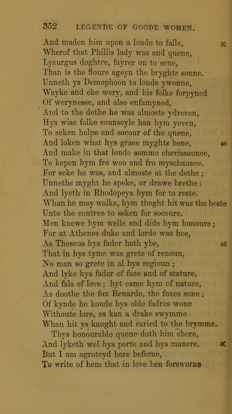 And maden him upon a londe to falle, x Wherof that Phillis lady was and quene, Lyciu-gus doghtrc, fayrcr on to scno, Than is the floure ageyn the bryghte sonne. Unneth ys Deinophoon to londe ywonne, Wayke and eke wery, and his folke forpjmcd Of werynesse, and also enfamyned, And to the dethe he was almoste j’dreven, Hys wise folke counseyle han hym yeven, To seken helpe and socour of the quene, And loken what hys grace myghte bene, to And make in that londe somme chevissaunce. To kepen hym fro woo and fro myschaunce. For seke he was, and almoste at the dethe ; Unnethe myght he speke, or drawe brethe And lyeth in Rhodopeya hym for to reste. Whan he may walke, hym thoght hit was the besta Unto the contree to seken for socoure. Men knewe hym welle and dide hym honoure; For at Athenes duke and lorde was hee. As Theseus hys fader hath ybe, m That in hys tyme was grete of renoun. No man so grete in al hys regioun ; And lyke hys fader of face and of stature, And fals of love; hyt came hym of nature. As doothe the fox Renarde, the foxes sone; Of kynde he koude hys olde fadres wone Withoute lore, as kan a drake swymme Whan hit ys kaught and caried to the brymme. Th)’s honourable queue doth him chore. And lyketh wel hys porte and hj's manere. flC But I am agroteyd here beforne. To write of hem that in love ben forsworna