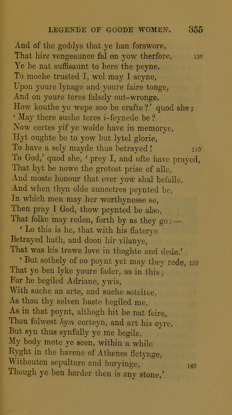 And of the goddys that ye han forswore, That hire vengeaunce fal on yow therfore, iso Ye be nat suffisaiint to here the peyne. To nioche trusted I, wel may I seyne, Upon youre lynage and youre faire tongo, And on youre teres falsely out-wronge. How kouthe ye wepe soo be crafte?’ quod she; ‘ May there suche teres z-feynede be ? Xow certes yif ye wolde have in memorye, Hyt oughte be to yow but lytel glorie, To have a sely mayde thus betrayed! isg To God,’ quod she, ‘ prey I, and ofte have prayed. That hyt be nowe the gretest prise of alle. And moste honour that ever yow shal befalle. Ajid when thyn olde auncetres peynted be, In which men may her worthynesse se. Then pray I God, thow peynted be also. That folke may reden, forth by as they go:— ‘ Lo this is he, that with his flater}-c Betrayed hath, and doon hir viJanye, That was his trewe love in thoghte and dede.’ ‘ But sothely of oo poynt yet may they rede, iso That ye ben lyke youre fader, as in this; For he begiled Adriane, ywis. With suche an arte, and suche soteltoc. As thou tliy selven liaste begiled me. As in that poynt, althogh hit be nat feire. Thou folwest hym certeyn, and art his eyre. But syn thus synfully ye me begile. My body mote ye seen, within a while Ryght in the havene of Athenes fletj-nge, M'ithouten sepulture and buryinge, Though ye ben harder tlicn is any stone.’ 160