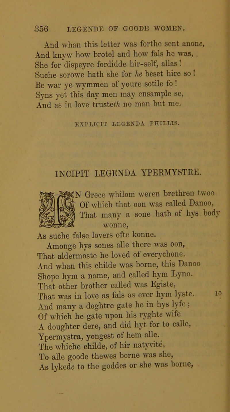 And whan this letter was forthc sent anone, And knyw how brotel and how fals he was, She for dispeyre fordidde hir-self, alias! Suche sorowe hath she for he beset hire so ! Be war ye wymmen of youre sotile fo ! Syns yet this day men may ensample se, And as in love trustef/t no man but me. EXPLICIT LEGENDA PniLLIS. INCIPIT LEGEND A YPERMYSTRE. N Greco whilom weren brethren twoo Of which that oon was called Danoo, That many a sone hath of hys body wonne. As suche false lovers ofte konne, Amonge hys sones aUe there was oon, That aldermoste he loved ot everychone. And whan this childe was borne, this Danoo Shope hjTn a name, and called hjmi Lyno. That other brother called was Egiste, That was in love as fals as ever hym lyste. lO .And manj’’ a doghtre gate he in hys lyfc; Of which he gate upon his ryghte wife A doughter dere, and did hyt for to calle, Ypermystra, yongest ot hem The whiche childe, of hir natyvite. 'J’o alle goode thewes borne was she, As lykcdc to the goddcs or she was borne,