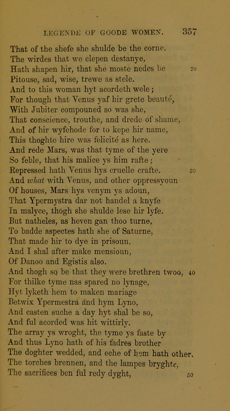 That of the shefe she shulcle be the come. The wirdes that we clepen destanye. Hath shapen hir, that she moste nedes be 20 Pitouse, sad, wise, trewe as stele. And to this woman hyt acordeth wele; For though that Venus yaf hir grete beaute, With Jubiter compouned so was she. That conscience, trouthe, and drede of shame, And of hir wyfehode for to kepe hir name. This thoghte hire was felicite as here. And rede Mars, was that tyme of the yere So feble, that his malice ys him rafte; Repressed hath Venus hys cruelle crafte. 30 And loliat with Venus, and other oppressyoim Of houses. Mars hys venym ys adoun. That Ypermystra dar not handel a knyfe In malyce, thogh she shulde lese hir lyfe. But natheles, as heven gan thoo turne, To badde aspectes hath she of Saturne, That made hir to dye in prisoun. And I shal after make mensioun. Of Danoo and Egistis also. And thogh so be that they were brethren twoo, 40 For thilke tyme nas spared no lynage, Hyt lyketh hem to maken mariage Botwix Ypermestra and hym Lyno, And casten suche a day hyt shal be so, .\nd ful acorded was hit wittirly. The array ys wroght, the tyme ys faste by And thus Lyno hath of his fadres brother The doghter wedded, and eche of hem hath other. The torches brennen, and the lampes bryghte. The sacrifices ben ful redy dyght, 50