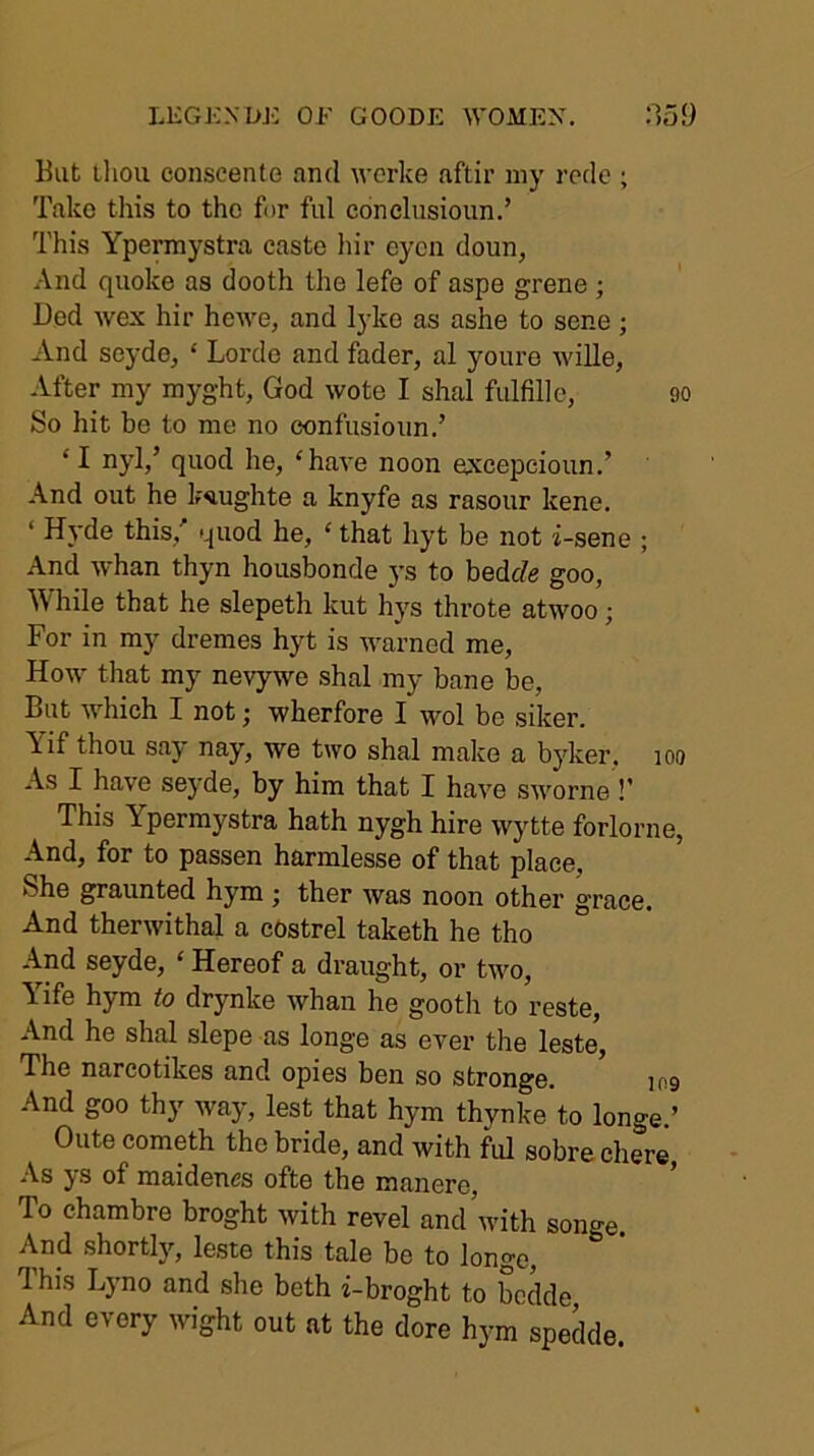 LEGKNDK OF GOODE ^VOME^^ :159 But lliou conscente and wcrke aftir my rede ; Take this to the for ful concliisioiin.’ This Ypermystra caste hir cycn doun, And quoke as dooth the lefe of aspe grene ; Ded wex hir hewe, and lyke as ashe to sene ; And seyde, ‘ Lorde and fader, al youre wille, After my myght, God wote I shal fulfill e, 90 So hit be to me no eonfusionn.’ ‘I nyl,’ quod he, ‘have noon excepeioiin.’ And out he ksiughte a knyfe as rasour kene. ‘ Hyde this,' quod he, ‘ that hyt be not i-sene ; And whan thyn housbonde 5’s to bedc^e goo. While that he slepeth kut hys throte atwoo; For in my dremes hyt is warned me. How that my nevywe shal my bane be. But which I not; wherfore I wol be siker. Yif thou say nay, we two shal make a byker. 100 As I have seyde, by him that I have sworne !’ This Ypermystra hath nygh hire wytte forlorne, And, for to passen harmlesse of that place. She g;raunted hym ; ther was noon other grace. And therwithal a cOstrel taketh he tho And seyde, ‘ Hereof a draught, or two, Yife hym to drynke whan he gooth to reste. And he shal slepe as longe as ever the leste, The narcotikes and opies ben so stronge. 109 And goo thy way, lest that hym thynke to longe.’ Oute cometh tho bride, and with ful sobrechere. As ys of maidenes ofte the manere. To chambre broght with revel and’with songe. And shortly, leste this tale be to longe. This Lyno and she beth i-broght to bedde And every wight out at the dore hym spedde.