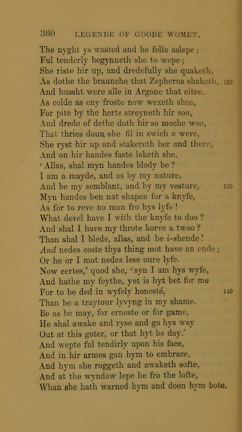 The nyglit ys wasted and he felle aslepe; Ful tenderly begynneth she to Avepe; She riste hir up, and dredefully she quaketli. As dotho the braunche that Zepherus shakclli, 120 And hussht were alle in Argone that citee. As colde as cny froste now wexeth shoe, For pito by the herte streyneth hir soo, And drede of dethe doth hir so moche woo, That thries doun, she fil in swich a were, She ryst hir up and stakercth her and there, And on hir handes faste loketh she. ‘ Allas, shal myn handes blody be ? I am a mayde, and as by my nature. And be my semblant, and by my vesture, 130 Myn handes ben nat shapen for a knyfe. As for to reve no man fro hys lyfe ! What devel have I with the knyfe to doo ? And shal I have my throte korve a twoo ? Than shal I blede, alias, and be i-shende I And nedes coste thys thing mot have an ende; Or he or I mot nedes lese oure lyfe. Now certes,’ quod she, ‘ syn I am hys wyfe, And hathe my feythe, yet is hyt bet for me For to be ded in wyfely honeste, 110 Than be a traytour lyv)mg in my shame. Be as be maj% for erneste or for game. He shal awalce and ryse and go hys way Out at this goter, or that hyt be day.' And M'epte ful tendirly upon his face. And in hir armes gan hym to embrace, .And hym she roggeth and awaketh softe. And at the w^yndow lepe he fro the lofte, ' Whan she hath u’arned hym and doon hym bote.