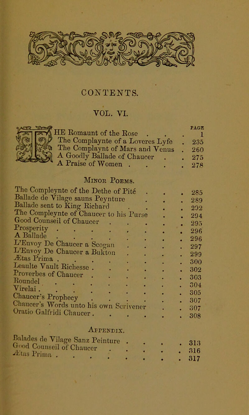 CONTENTS. VOL. VI. HE Eomaunt of the Eose . The Complaynte of a Loveres Lyfe The Complaynt of Mars and Venus A Goodly Ballade of Chaucer A Praise of Women . PAGE 1 235 260 275 278 Mikok Poems. The Compleynte of the Dethe of Pitc . Ballade de Vilage sauns Peynture Ballade sent to King Eichard The Compleynte of Chaucer to his Purse Good Counseil of Chaucer Prosperity A Ballade ...... L’Envoy Be Chaucer a Scogan L’Envoy De Chaucer a Bukton Altas Prima . Leaulte Vault Eichesse . Proverbes of Chaucer . Eoundel Virelai.... Chaucer's Prophecy Chaucer’s Words unto his Oratio Galfridi Chaucer. own Scrivener Appekdix. Balades de Vilage Sanz Peinture . Good Counseil of Chaucer A'Jtas Prima . 285 289 292 294 295 296 296 297 299 300 302 303 304 305 307 307 308 3i;j 316 317