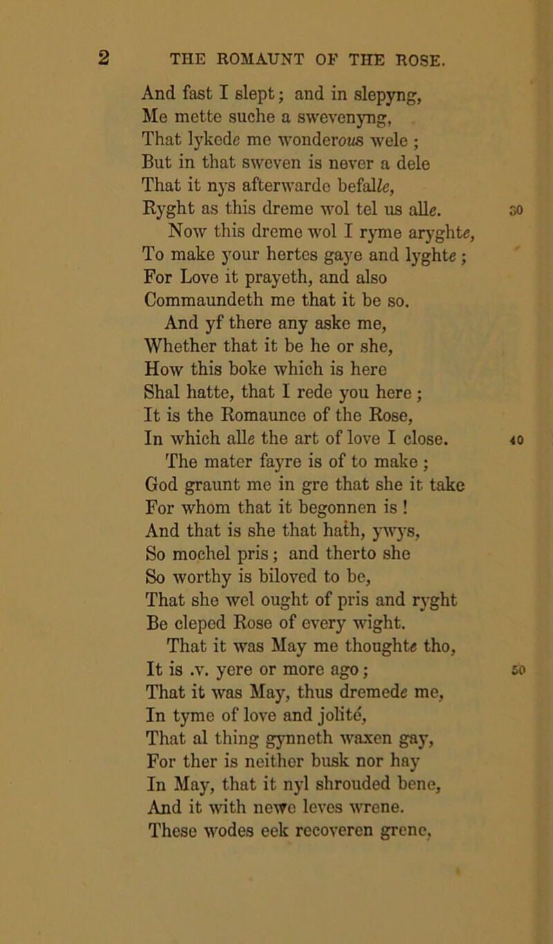 And fast I slept; and in slepyng, Me mette suche a swevenyng, That lykcde me wonderous wele ; But in that swoven is never a dele That it nys afterwarde befalie, Ryght as this dreme wol tel us alle. oo Now this dreme wol I ryme aryghte, To make your hertes gaye and lyghte; For Love it prayeth, and also Commaundeth me that it be so. And yf there any aske me. Whether that it be he or she, How this boke which is here Shal hatte, that I rede you here; It is the Romaunce of the Rose, In which aUe the art of love I close. 40 The mater fayre is of to make ; God graunt me in gre that she it take For whom that it begonnen is ! And that is she that hath, ywys. So mochel pris; and therto she So worthy is biloved to be. That she wel ought of pris and r}-ght Be clepod Rose of every wight. That it was May me thoughts tho. It is .V. yere or more ago; so That it was May, thus dremedc me. In tyme of love and jolite. That al thing gynneth waxen gay. For ther is neither busk nor hay In May, that it n)'l shrouded bene. And it with newe leves wrene. These wodes eek recoveren grcne,